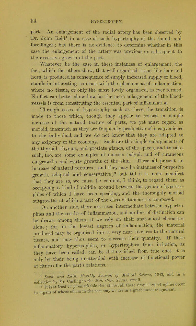 part. An enlargement of the radial artery has been observed by Dr. John Eeid' in a case of such hypertrophy of the thumb and fore-finger; but there is no evidence to determine whether in this case the enlargement of the artery was previous or subsequent to the excessive growth of the part. Whatever be the case in these instances of enlargement, the fact, which the others show, that well-organised tissue, like hair and horn, is produced in consequence of simply increased supply of blood, stands in interesting contrast with the phenomena of inflammation, where no tissue, or only the most lowly organised, is ever formed. No fact can better show how far the mere enlargement of the blood- vessels is from constituting the essential part of inflammation. Through cases of hypertrophy such as these, the transition is made to those which, though they appear to consist in simple increase of the natural texture of parts, we yet must regard as morbid, inasmuch as they are frequently productive of inconvenience to the individual, and we do not know that they are adapted to any exigency of the economy. Such are the simple enlargements of the thyroid, thymus, and prostate glands, of the spleen, and tonsils ; such, too, are some examples of mucous polypi, and of cutaneous outgrowths and warty growths of the skin. These all present an increase of natural textures ; and they may be instances of purposive growth, adapted and conservative; ^ but till it is more manifest that they are so, we must be content, I think, to regard them as occupying a kind of middle ground between the genuine hj^iertro- phies of which I have been speaking, and the thoroughly morbid outgrowths of which a part of the class of tumours is composed. On another side, there are cases intermediate between hypertro- phies and the results of inflammation, and no line of distinction can be drawn among them, if we rely on their anatomical characters alone; for, in the lowest degrees of inflammation, the material produced may be organised into a very near likeness to the natural tissues, and may thus seem to increase their quantity. If these inflammatory hypertrophies, or hypertrophies from irritation, as they have been called, can be distinguished from true ones, it is only by their being unattended with increase of functional power or fitness for the part's relations. 1 Lond. and Edin. Monthly Journal of Medical Science, 1843, and in a collection by Mr. Curling iu tlie Med.-Ghir. Trans, xxviii. 2 It is at least veiy remarkable that almost all these simple hypertrophies occur in organs of whose offices in the economy we are in a great measure ignorant.