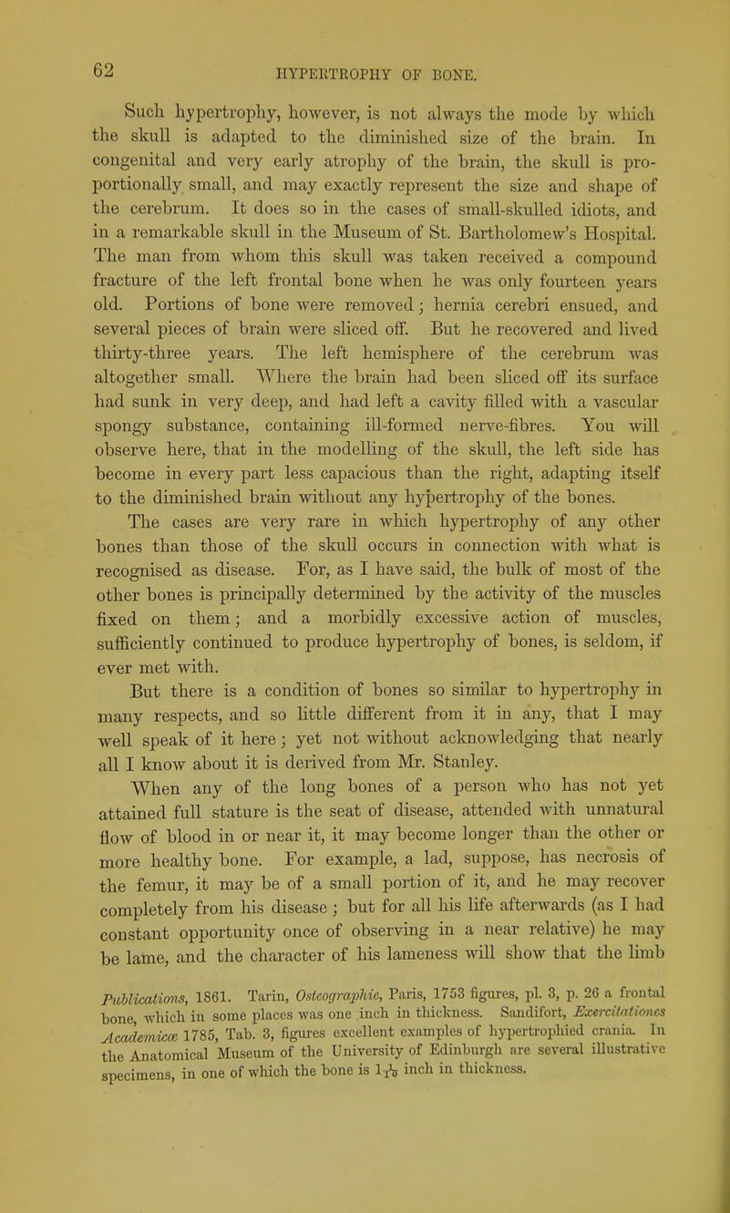 Sucli hypertrophy, however, is not always the mode by which the skull is adapted to the diminished size of the brain. In congenital and very early atrophy of the brain, the skull is pro- portionally small, and may exactly represent the size and shape of the cerebrum. It does so in the cases of small-skulled idiots, and in a remarkable skull in the Museum of St. Bartholomew's Hospital. The man from whom this skull was taken received a compound fracture of the left frontal bone when he was only fourteen years old. Portions of bone Avere removed; hernia cerebri ensued, and several pieces of brain were sliced off. But he recovered and lived thirty-three years. The left hemisphere of the cerebrum was altogether small. Where the brain had been sliced off its surface had sunk in very deep, and had left a cavity filled with a vascular spongy substance, containing ill-formed nerve-fibres. You will observe here, that in the modelling of the skull, the left side has become in every part less capacious than the right, adapting itself to the diminished brain without any liyjDertrophy of the bones. The cases are very rare in which hypertrophy of any other bones than those of the skull occurs in connection with what is recognised as disease. For, as I have said, the bulk of most of the other bones is principally determined by the activity of the muscles fiyed on them; and a morbidly excessive action of muscles, sufficiently continued to produce hypertrophy of bones, is seldom, if ever met with. But there is a condition of bones so similar to h3q^)ertrophy in many respects, and so little dififerent from it in any, that I may well speak of it here; yet not without acknowledging that nearly all I know about it is derived from Mr. Stanley. When any of the long bones of a person who has not yet attained fuU stature is the seat of disease, attended with unnatural flow of blood in or near it, it may become longer than the other or more healthy bone. For example, a lad, suppose, has necrosis of the femur, it may be of a small portion of it, and he may recover completely from his disease; but for all his life afterwards (as I had constant opportunity once of observing in a near relative) he may be lame, and the character of his lameness -will show that the limb PuUications, 1861. Tarin, OsicograpJiie, Paris, 1753 figures, pi. 3, p. 26 a frontal bone which in some places was one inch in thickness. Sandifort, Exercitationes Academicce 1785, Tab. 3, iigiu-es excellent examples of hypertrophied crania. In the Anatomical Museum of the University of Edinburgh are several iUustrativc specimens, in one of which the bone is 1^ inch in thickness.