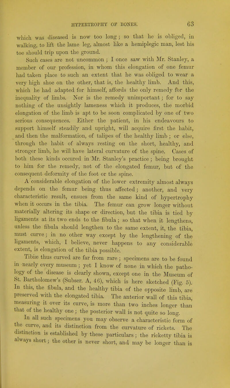 which was diseased is now too long; so that he is obliged, in walking, to lift the lame leg, almost like a hemiplegic man, lest his toe slioiild trip upon the ground. Such cases are not uncommon ; I once saw with Mr. Stanley, a member of our profession, in whom this elongation of one femur had taken place to such an extent that he was obliged to wear a very high shoe on the other, that is, the healthy limb. And this, which he had adapted for himself, affords the only remedy for the inequality of lunbs. Nor is the remedy unimportant; for to say nothing of the unsightly lameness which it produces, the morbid elongation of the limb is apt to be soon complicated by one of two serious consequences. Either the patient, in his endeavours to support himself steadily and upright, will acquire first the habit, and then the malformation, of talipes of the healthy limb; or else, through the habit of always resting on the short, healthy, and stronger limb, he will have lateral curvature of the spine. Cases of both these kinds occured in Mr. Stanley's practice; being brought to him for the remedy, not of the elongated femur, but of the consequent deformity of the foot or the spine. A considerable elongation of the lower extremity almost always depends on the femur being thus affected; another, and very characteristic result, ensues from the same kind of hypertrophy when it occurs in the tibia. The femur can grow longer without materially altering its shape or direction, but the tibia is tied by ligaments at its two ends to the fibula; so that when it lengthens, unless the fibula should lengthen to the same extent, it, the tibia, must curve; in no other way except by the lengthening of the ligaments, which, I believe, never happens to any considerable extent, is elongation of the tibia possible. Tibiae thus curved are far from rare ; specimens are to be found in nearly every museum; yet I know of none in which the patho- logy of the disease is cleariy shown, except one in the Museum of St. Bartholomew's (Subser. A, 46), which is here sketched (Fig. 5). In this, the fibula, and the healthy tibia of the opposite limb, are preserved with the elongated tibia. The anterior wall of this tibia, measuring it over its curve, is more than two inches longer than that of the healthy one; the posterior wall is not quite so long. In all such specimens you may observe a characteristic form of the curve, and its distinction from the curvature of rickets. The distmction is established by these part,iculars; the ricketty tibia is always short; the other is never short, and may be longer than is