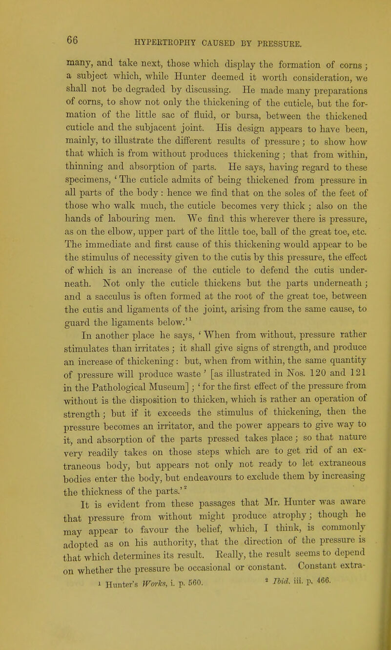 many, and take next, tliose which display the formation of corns ; a subject which, while Hunter deemed it worth consideration, we shall not be degraded by discussing. He made many preparations of corns, to show not only the thickening of the cuticle, but the for- mation of the little sac of fluid, or bursa, between the thickened cuticle and the subjacent joint. His design appears to have been, mainly, to illustrate the different results of pressure; to show how that which is from without produces thickening ; that from within, thinning and absorption of parts. He says, having regard to these specimens, ' The cuticle admits of being thickened from pressure in all parts of the body: hence we find that on the soles of the feet of those who walk much, the cuticle becomes very thick ; also on the hands of labouring men. We find this wherever there is pressure, as on the elbow, upper part of the little toe, ball of the great toe, etc. The immediate and first cause of this thickening would appear to be the stimulus of necessity given to the cutis by this pressure, the effect of which is an increase of the cuticle to defend the cutis under- neath. Not only the cuticle thickens but the parts underneath; and a sacculus is often formed at the root of the great toe, between the cutis and ligaments of the joint, arising from the same cause, to guard the ligaments below.'* In another place he says, ' When from without, pressure rather stimulates than irritates ; it shall give signs of strength, and produce an increase of thickening : but, when from within, the same quantity of pressure will produce waste ' [as illustrated in Nos. 120 and 121 in the Pathological Museum] ; ' for the first efiect of the pressure from without is the disposition to thicken, which is rather an operation of strength; but if it exceeds the stimulus of thickening, then the pressure becomes an irritator, and the power appears to give way to it, and absorption of the parts pressed takes place; so that nature very readily takes on those steps which are to get rid of an ex- traneous body, but appears not only not ready to let extraneous bodies enter the body, but endeavours to exclude them by increasing the thickness of the parts.' It is evident from these passages that Mr. Hunter was aware that pressure from without might produce atrophy; though he may appear to favour the belief, wliich, I think, is commonly adopted as on his authority, that the direction of the pressure is that which detennines its result. Eeally, the result seems to depend on whether the pressure be occasional or constant. Constant extra- i Hunter's Worlcs, i. p. 560. « Ihid. iii. p. 466.