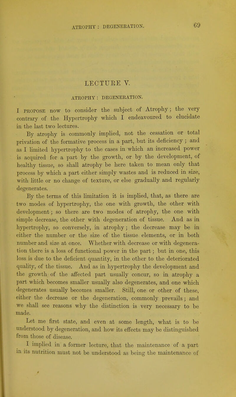 LECTUKE V. ATROPHY: DEGENERATION. I PROPOSE now to consider the subject of Atrophy; the very contrary of the HyiDertrophy which I endeavoured to elucidate in the last two lectures. By atrophy is commonly implied, not the cessation or total privation of the formative process in a part, but its deficiency ; and as I limited hypertrophy to the cases in which an increased power is acquired for a part by the growth, or by the development, of healthy tissue, so shall atrophy be here taken to mean only that process by which a part either simply wastes and is reduced in size, with little or no change of texture, or else gradually and regularly degenerates. By the terms of this limitation it is implied, that, as there are two modes of hypertrophy, the one with growth, the other with development; so there are two modes of atrophy, the one with simple decrease, the other with degeneration of tissue. And as in hypertrophy, so conversely, in atrophy; the decrease may be in either the number or the size of the tissue elements, or in both number and size at once. Whether with decrease or with degenera- tion there is a loss of functional power in the part; but in one, this loss is due to the deficient quantity, in the other to the deteriorated quality, of the tissue. And as in hypertrophy the development and the growth of the affected part usually concur, so in atrophy a part which becomes smaller usually also degenerates, and one which degenerates usually becomes smaller. Still, one or other of these, either the decrease or the degeneration, commonly prevails; and we shall see reasons why the distinction is very necessary to be made. Let me first state, and even at some length, what is to be understood by degeneration, and how its eflfects may be distinguished from those of disease. I implied in a former lecture, that the maintenance of a part m its nutrition must not be understood as being the maintenance of