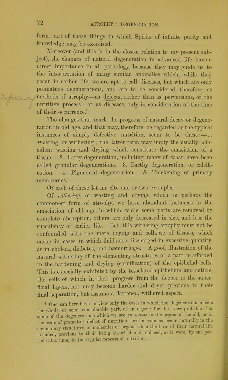 form part of those things in which Spu-its of infinite purity and knowledge may be exercised. Moreover (and this is in the closest relation to my present sub- ject), the changes of natural degeneration in advanced life have a direct importance in all pathology, because they may guide us to the interpretation of many similar anomalies which, while they occur in earlier life, we are apt to call diseases, but which are only premature degenerations, and are to be considered, therefore, as methods of atrophy—as defects, rather than as perversions, of the nutritive process—or as diseases, only in consideration of the time of their occurrence.^ The changes that mark the progress of natural decay or degene- ration in old age, and that may, therefore, be regarded as the typical instances of simply defective nutrition, seem to be these:—1. Wasting or withering • the latter term may imply the usually coin- cident wasting and drying which constitute the emaciation of a tissue. 2. Fatty degeneration, including many of what have been called granular degenerations. 3. Earthy degeneration, or calcifi- cation. 4. Pigmental degeneration. 5. Thickening of primary membranes. Of each of these let me cite one or two examples. Of withering, or wasting and drying, which is perhaps the commonest form of atrophy, we have abundant instances in the emaciation of old age, in which, while some parts are removed by complete absorption, others are only decreased in size, and lose the succulency of earlier life. But this withering atrophy must not be confounded with the mere drying and collapse of tissues, wliich ensue in cases in which fluids are discharged in excessive quantity, as in cholera, diabetes, and haemorrhage. A good illustration of the natural withering of the elementary structures of a part is afforded in the hardening and drying (cornification) of the epithelial cells. This is especially exhibited by the tesselated epithelium and cuticle, the cells of which, in their progress from the deeper to the super- ficial layers, not only become harder and dryer previous to their final separation, but assume a flattened, mthered aspect. 1 One can here have in view only the cases in which the degeneration affects the whole, or some considerable part, of an organ ; for it is very probable that some of the degenerations which we see en viasse in the organs of the old, or in the seats of premature defect of nutrition, are the same as occur naturally in the elementary structures or molecules of organs when the term of their natural life is ended, previous to their being absorbed and replaced, as it were, by one par- ticle at a time, in the regular process of nutrition.