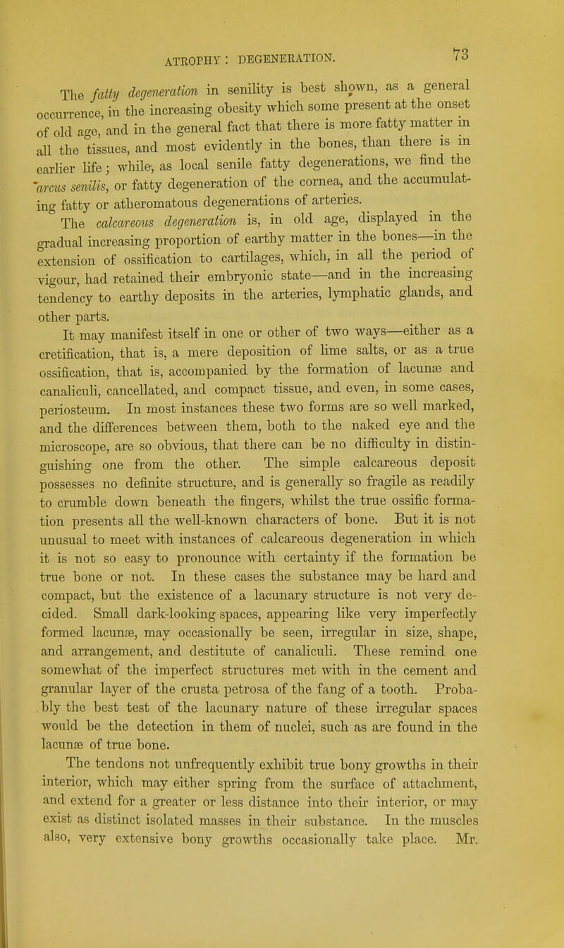 The fatty degeneration in senility is best shown, as a general occurrence in the increasing obesity which some present at the onset of old ao-e,'and in the general fact that there is more fatty matter m all the tissues, and most evidently in the bones, than there is in earlier Ufe; while, as local senile fatty degenerations, we find the 'arcus senilis, or fatty degeneration of the cornea, and the accumulat- ing fatty or atheromatous degenerations of arteries. The calcareous degeneration is, in old age, displayed in the gradual increasing proportion of earthy matter in the bones—in the extension of ossification to cartilages, which, in all the period of vigour, had retained their embryonic state—and in the increasing tendency to earthy deposits in the arteries, lymphatic glands, and other parts. It may manifest itself in one or other of two ways—either as a cretification, that is, a mere deposition of lime salts, or as a true ossification, that is, accompanied by the formation of lacunte and canalicuh, cancellated, and compact tissue, and even, in some cases, periosteum. In most instances these two forms are so well marked, and the differences between them, both to the naked eye and the microscope, are so obvious, that there can be no difficulty in distin- guishing one from the other. The simple calcareous deposit possesses no definite structure, and is generally so fragile as readily to crumble down beneath the fingers, whilst the true ossific forma- tion presents all the well-known characters of bone. But it is not unusual to meet with instances of calcareous degeneration in which it is not so easy to pronounce with certainty if the formation be true bone or not. In these cases the substance may be hard and compact, but the existence of a lacimary structure is not very de- cided. Small dark-looking spaces, appearing like very imperfectly formed lacunje, may occasionally be seen, ii'regular in size, shape, and arrangement, and destitute of canaliculi. These remind one somewhat of the imperfect structures met with in the cement and granular layer of the crusta petrosa of the fang of a tooth. Proba- bly the best test of the lacunary nature of these irregular spaces would be the detection in them of nuclei, such as are found in the lacunse of true bone. The tendons not unfrequently exhibit true bony growths in their interior, which may either spring from the surface of attachment, and extend for a greater or less distance into their interior, or may exist as distinct isolated masses in their substance. In the muscles also, very extensive bony growths occasionally take place. Mr.