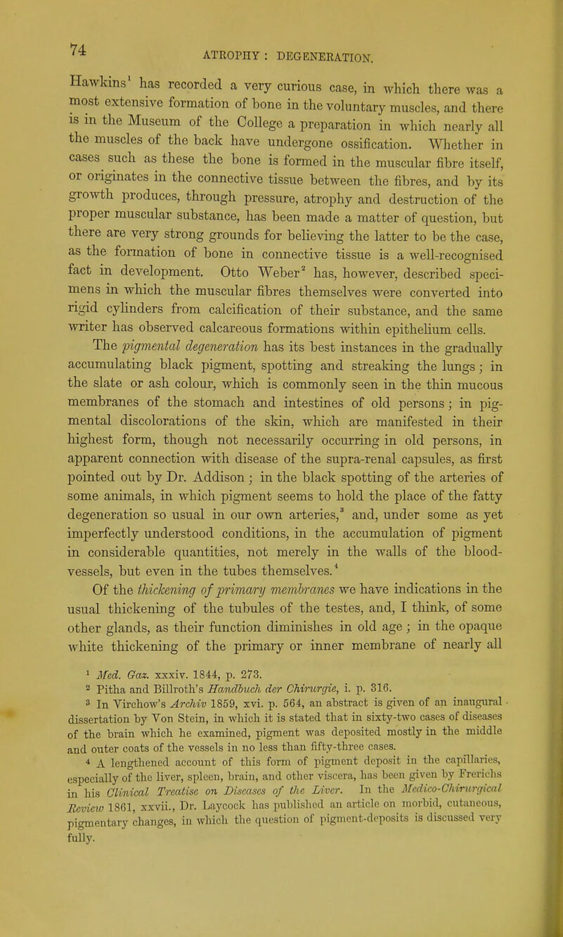 ATROPHY : DEGENERATION. Hawkins' has recorded a very curious case, in which there was a most extensive formation of bone in the voluntary muscles, and there IS in the Museum of the College a preparation in which nearly all the muscles of the back have undergone ossification, mether in cases such as these the bone is formed in the muscular fibre itself, or originates in the connective tissue between the fibres, and by its growth produces, through pressure, atrophy and destruction of the proper muscular substance, has been made a matter of question, but there are very strong grounds for believing the latter to be the case, as the formation of bone in connective tissue is a well-recognised fact in development. Otto Weber ^ has, however, described speci- mens in which the muscular fibres themselves were converted into rigid cylinders from calcification of their substance, and the same writer has observed calcareous formations within epithelium cells. The pigmental degeneration has its best instances in the gradually accumulating black pigment, spotting and streaking the lungs; in the slate or ash colour, which is commonly seen in the thin mucous membranes of the stomach and intestines of old persons; in pig- mental discolorations of the skin, wliich are manifested in their highest form, though not necessarily occurring in old persons, in apparent connection with disease of the supra-renal capsules, as first pointed out by Dr. Addison ; in the black spotting of the arteries of some animals, in which pigment seems to hold the place of the fatty degeneration so usual in our own arteries,and, under some as yet imperfectly understood conditions, in the accumulation of pigment in considerable quantities, not merely in the walls of the blood- vessels, but even in the tubes themselves.'' Of the thickening of primary membranes we have indications in the usual thickening of the tubules of the testes, and, I think, of some other glands, as their function diminishes in old age ; in the opaque white thickening of the primary or inner membrane of nearly all ' Med. Gaz. xxxiv. 1844, p. 273. 2 Pitha and Billroth's Handhuch der Chirurgie, i. p. 316. 3 In Virchow's Archiv 1859, xvi. p. 564, an abstract is given of an inangiiral dissertation by Von Stein, in which it is stated that in sixty-two cases of diseases of the brain which he examined, pigment was deposited mostly in the middle and outer coats of the vessels in no less than fifty-three cases. * A lengthened account of this form of pigment deposit iu the capillaries, especially of the liver, spleen, brain, and other viscera, has been given by Frerichs in his Clinical Treatise o?i Diseases of the Liver. In the Medico-Chinirgical Review 1861, xxvii., Dr. Laycock has published an article on morbid, cutaneous, pigmentary changes, in which the question of pigment-deposits is discussed very fully.