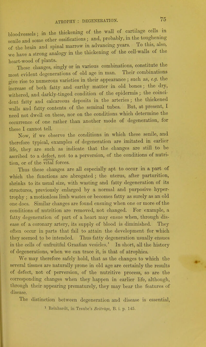 bloodvessels; in the thickening of the wall of cartilage cells m senile and some other ossifications; and, probably, in the toughening of the brain and spinal marrow in advancing years. To this, also, we have a strong analogy in the tliickening of the cell-walls of the heart-wood of plants. These changes, singly or in various combinations, constitute the most evident degenerations of old age in man. Their combinations aive rise to numerous varieties in their appearance; such as, e.g. the hicrease of both fatty and earthy matter in old bones; the dry, withered, and darkly-tinged condition of the epidermis; the coinci- dent fatty and calcareous deposits in the arteries; the thickened walls and fatty contents of the seminal tubes. But, at present, I need not dwell on these, nor on the conditions which determine the occurrence of one rather than another mode of degeneration, for these I cannot tell. Now, if we observe the conditions in which these senile, and therefore typical, examples of degeneration are imitated in earlier life, they are such as indicate that the changes are still to be ascribed to a defect, not to a perversion, of the conditions of nutri- tion, or of the vital forces. Thus these changes are all especially apt to occur in a part of which the functions are abrogated ; the uterus, after parturition, shrinks to its usual size, with wasting and fatty degeneration of its structures, previously enlarged by a normal and purposive hyper- trophy ; a motionless limb wastes or becomes fatty as surely as an old one does. Similar changes are found ensuing when one or more of the conditions of nutrition are removed, not changed. For example, a fatty degeneration of part of a heart may ensue when, tkrough dis- ease of a coronary artery, its supply of blood is diminished. They often occur in parts that fail to attain the development for which they seemed to be intended. Thus fatty degeneration usually ensues in the cells of unfruitful Graafian vesicles. * In short, all the history of degenerations, when we can trace it, is that of atrophies. We may therefore safely hold, that as the changes to which the several tissues are naturally prone in old age are certainly the results of defect, not of perversion, of the nutritive process, so are the corresponding changes when they happen in earlier life, although, through their appearing prematurely, they may bear the features of disease. The distinction between degeneration and disease is essential, * Reinhardt, in Traube's Beitrmje, B. i. p. 145.
