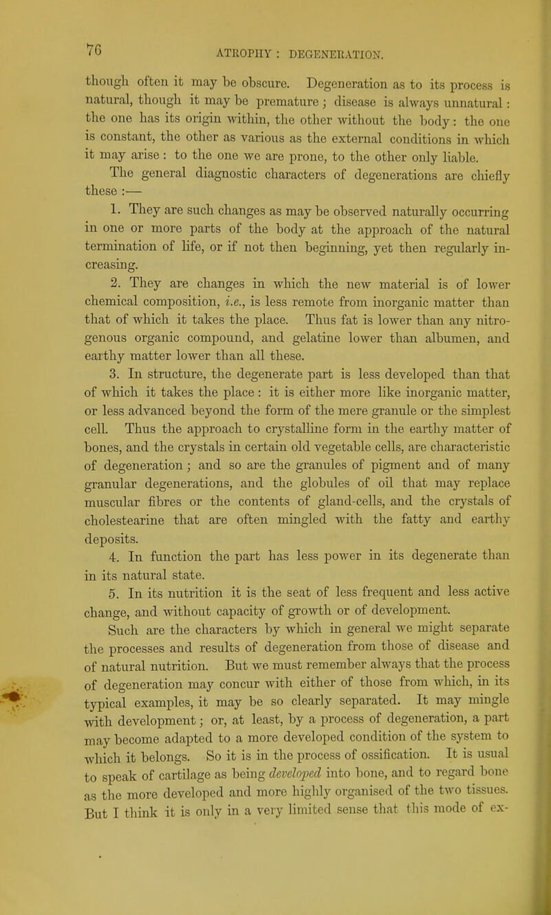 70 though often it may be obscure. Degeneration as to its process is natural, though it may be premature ; disease is always unnatural: the one has its origin within, the other without the body: the one is constant, the other as various as the external conditions in which it may arise: to the one we are prone, to the other only liable. The general diagnostic characters of degenerations are chiefly these :— 1. They are such changes as may be observed naturally occurring in one or more parts of the body at the approach of the natural termination of life, or if not then beginning, yet then regularly in- creasing. 2. They are changes in which the new material is of lower chemical composition, i.e., is less remote from inorganic matter than that of which it takes the place. Thus fat is lower than any nitro- genous organic compound, and gelatine lower than albumen, and earthy matter lower than all these. 3. In structure, the degenerate part is less developed than that of which it takes the place: it is either more like inorganic matter, or less advanced beyond the form of the mere granule or the simplest cell. Thus the approach to crystalline form in the earthy matter of bones, and the crystals in certain old vegetable cells, are characteristic of degeneration; and so are the granules of pigment and of many granular degenerations, and the globules of oil that may replace muscular fibres or the contents of gland-cells, and the crystals of cholestearine that are often mingled with the fatty and earthy deposits. 4. In function the part has less power in its degenerate than in its natural state. 5. In its nutrition it is the seat of less frequent and less active change, and without capacity of growth or of development. Such are the characters by which in general we might separate the processes and results of degeneration from those of disease and of natural nutrition. But we must remember always that the process of degeneration may concur with either of those from which, m its typical examples, it may be so clearly separated. It may mingle with development; or, at least, by a process of degeneration, a part may become adapted to a more developed condition of the system to which it belongs. So it is in the process of ossification. It is usual to speak of cartilage as being developed into bone, and to regard bone as the more developed and more higldy organised of the two tissues.