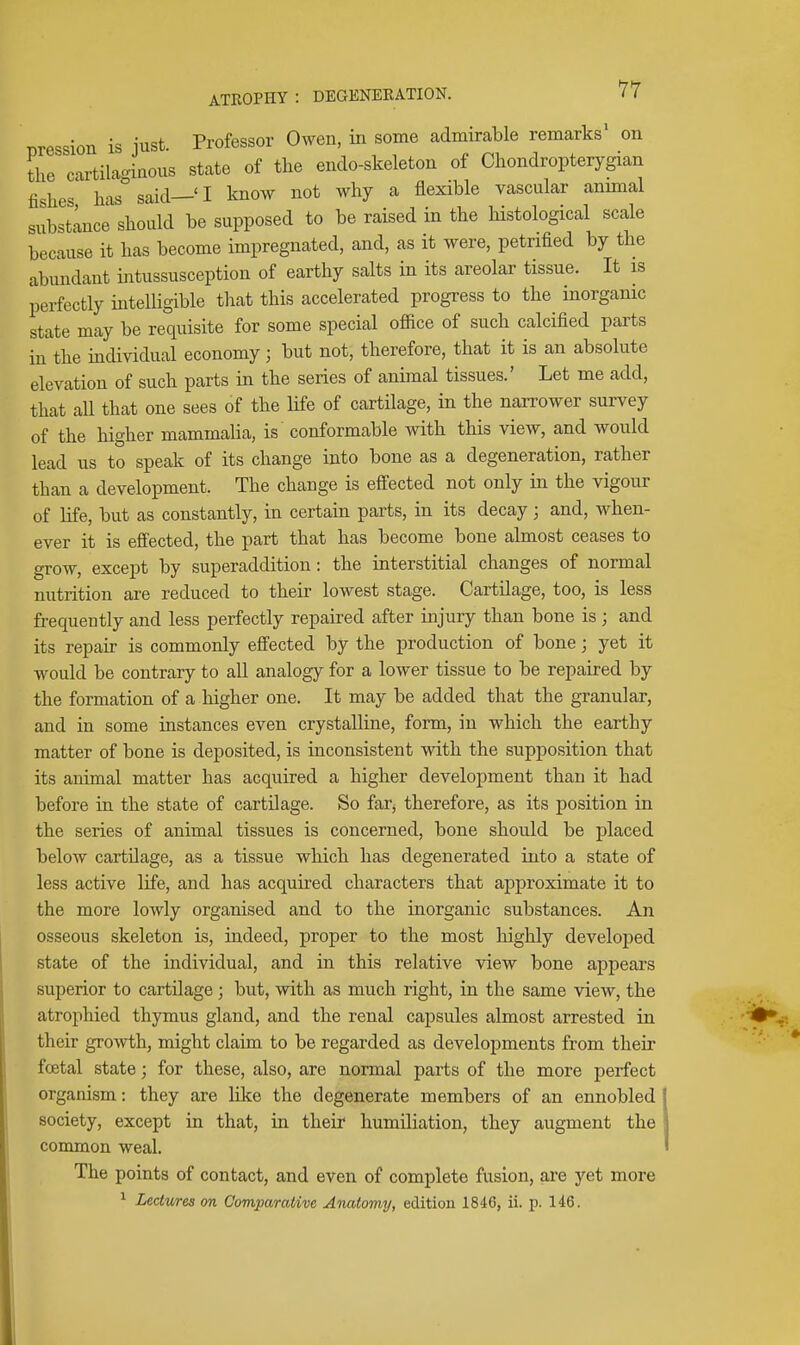 Bression is just. Professor Owen, in some admirable remarks on the cartilaginous state of the endo-skeleton of Chondropterygian fishes has said—'I know not why a flexible vascular anunal substlncJ should be supposed to be raised in the histological scale because it has become impregnated, and, as it were, petrified by the abundant intussusception of earthy salts in its areolar tissue. It is perfectly intelligible that this accelerated progress to the inorganic state may be requisite for some special ofiice of such calcified parts in the individual economy ; but not, therefore, that it is an absolute elevation of such parts in the series of animal tissues.' Let me add, that all that one sees of the life of cartilage, in the narrower survey of the higher mammalia, is conformable with this view, and would lead us to speak of its change into bone as a degeneration, rather than a development. The change is effected not only in the vigour of hfe, but as constantly, in certain parts, in its decay; and, when- ever it is effected, the part that has become bone almost ceases to grow, except by superaddition: the interstitial changes of normal nutrition are reduced to their lowest stage. Cartilage, too, is less frequently and less perfectly repaired after injury than bone is ; and its repau- is commonly effected by the production of bone; yet it would be contrary to all analogy for a lower tissue to be repaired by the formation of a higher one. It may be added that the granular, and in some instances even crystalline, form, in which the earthy matter of bone is deposited, is inconsistent with the supposition that its animal matter has acquired a higher development than it had before in the state of cartilage. So far^ therefore, as its position in the series of animal tissues is concerned, bone should be placed below cartilage, as a tissue which has degenerated into a state of less active life, and has acquired characters that approximate it to the more lowly organised and to the inorganic substances. An osseous skeleton is, indeed, proper to the most highly developed state of the individual, and in this relative view bone appears superior to cartilage ; but, with as much right, in the same view, the atrophied thymus gland, and the renal capsules almost arrested in their growth, might claim to be regarded as developments from their foetal state; for these, also, are normal parts of the more perfect organism: they are like the degenerate members of an ennobled society, except in that, in their humiliation, they augment the common weal. The points of contact, and even of complete fusion, are yet more ^ Ledv/res on Comparative Anatomy, edition 1846, ii. p. 146.