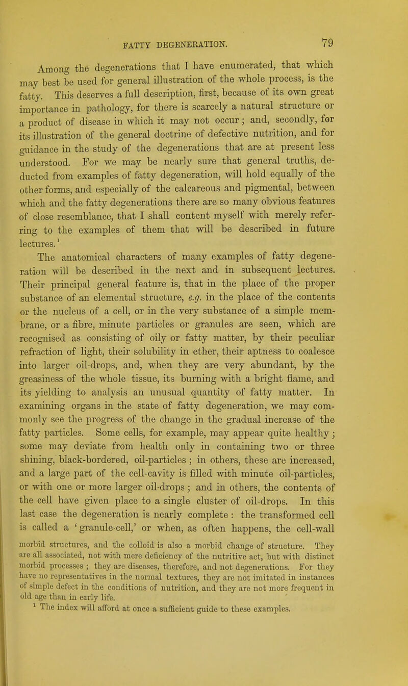 Among the degenerations that I have enumerated, that wliich may best be used for general illustration of the whole process, is the fatty. This deserves a full description, first, because of its own great importance in pathology, for there is scarcely a natural structure or a product of disease in which it may not occur; and, secondly, for its illustration of the general doctrine of defective nutrition, and for guidance in the study of the degenerations that are at present less understood. For we may be nearly sure that general truths, de- ducted from examples of fatty degeneration, will hold equally of the other forms, and especially of the calcareous and pigmental, between which and the fatty degenerations there are so many obvious features of close resemblance, that I shall content myself with merely refer- ring to the examples of them that will be described in future lectures.' The anatomical characters of many examples of fatty degene- ration will be described in the next and in subsequent lectures. Their principal general feature is, that in the place of the proper substance of an elemental structure, e.g. in the place of the contents or the nucleus of a cell, or in the very substance of a simple mem- brane, or a fibre, minute jjarticles or granules are seen, which are recognised as consisting of oily or fatty matter, by their peculiar refraction of light, their solubility in ether, their aptness to coalesce into larger oil-drops, and, when they are very abundant, by the greasiness of the whole tissue, its burning with a bright flame, and its yielding to analysis an unusual quantity of fatty matter. In examining organs in the state of fatty degeneration, we may com- monly see the progress of the change in the gradual increase of the fatty particles. Some cells, for example, may appear quite healthy; some may deviate from health only in containing two or three shining, black-bordered, oil-particles ; in others, these are increased, and a large part of the cell-cavity is filled with minute oil-particles, or with one or more larger oil-drops; and in others, the contents of the cell have given place to a single cluster of oil-drops. In this last case the degeneration is nearly complete : the transformed cell is called a ' granule-cell,' or when, as often happens, the cell-wall morbid structures, and the colloid is also a morbid change of stnicture. They are all associated, not with mere deficiency of the nutritive act, but with distinct morbid processes ; they are diseases, therefore, and not degenerations. For they have no representatives in the normal textures, they are not imitated in instances of simple defect in the conditions of nutrition, and they are not more frequent in old age than in early life. ^ The index will afford at once a sufficient guide to these exami)les.