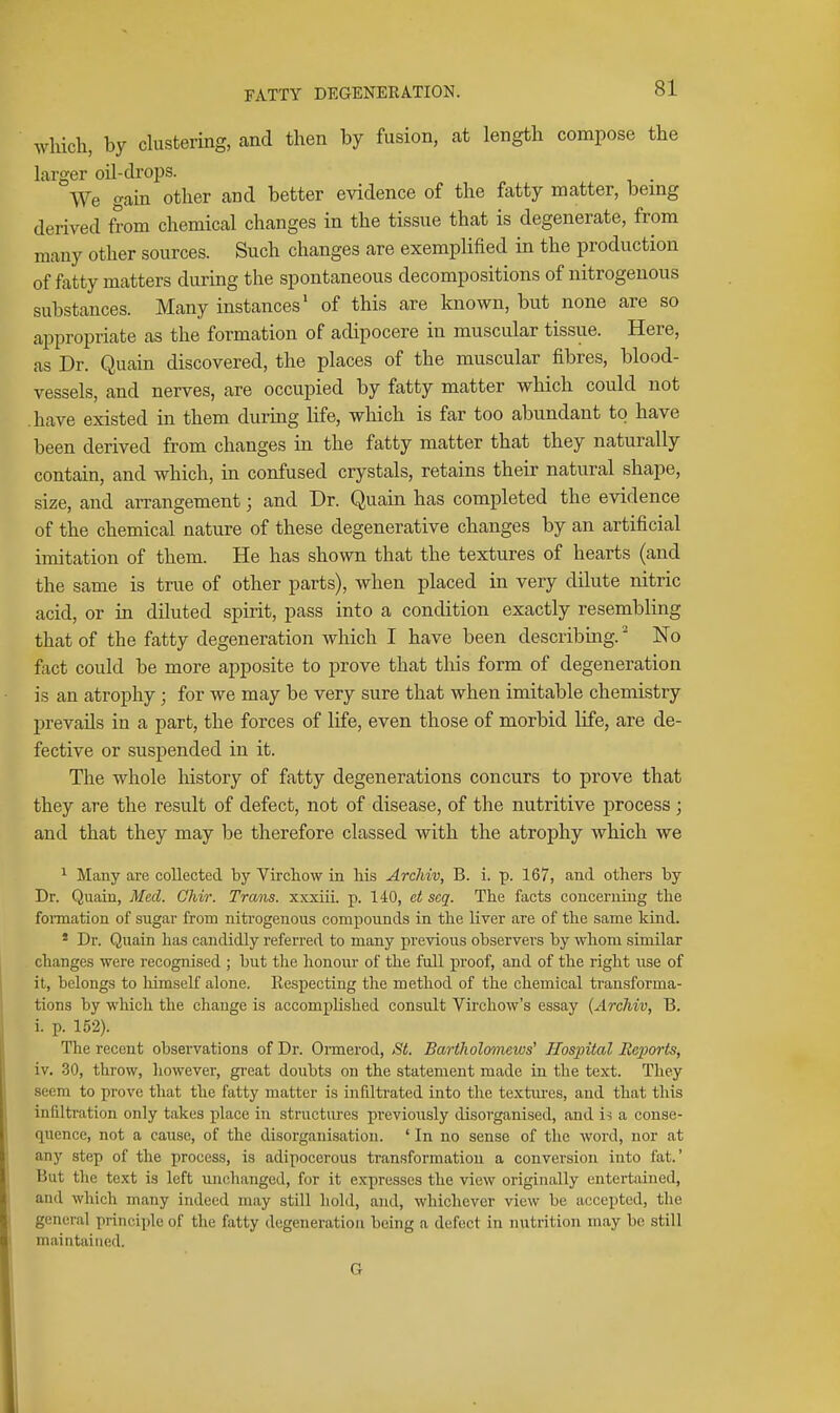wHch, by clustering, and then by fusion, at length compose the larger oil-drops. We gain other and better evidence of the fatty matter, bemg derived from chemical changes in the tissue that is degenerate, from many other sources. Such changes are exemplified in the production of fatty matters during the spontaneous decompositions of nitrogenous substances. Many instances' of this are known, but none are so appropriate as the formation of adipocere in muscular tissue. Here, as Dr. Quain discovered, the places of the muscular fibres, blood- vessels, and nerves, are occupied by fatty matter which could not have existed in them during life, which is far too abundant to have been derived from changes in the fatty matter that they naturally contain, and which, in confused crystals, retains their natural shape, size, and arrangement; and Dr. Quain has completed the evidence of the chemical nature of these degenerative changes by an artificial imitation of them. He has shown that the textures of hearts (and the same is true of other parts), when placed in very dilute nitric acid, or in diluted spirit, pass into a condition exactly resembling that of the fatty degeneration which I have been describing.' No fact could be more apposite to prove that this form of degeneration is an atrophy; for we may be very sure that when imitable chemistry prevails in a part, the forces of life, even those of morbid life, are de- fective or suspended in it. The whole history of fatty degenerations concurs to prove that they are the result of defect, not of disease, of the nutritive process; and that they may be therefore classed with the atrophy which we ^ Many are collected by Vircliow in his Archiv, B. i. p. 167, and others by Dr. Quain, Med. Chir. Trans, xxxiii. p. 140, et scq. The facts concerning the fonnation of sugar from nitrogenous compounds in the liver are of the same kind. * Dr. Quain has candidly referred to many previous observers by whom similar changes were recognised ; but the honour of the full proof, and of the right use of it, belongs to liimsclf alone. Respecting the method of the chemical transforma- tions by which the change is accomplished consult Virchow's essay (Archiv, B. i. p. 152). The recent observations of Dr. Onnerod, St. BartlioloTnews' Hospital jRcjJorts, iv. 30, throw, liowever, great doubts on the statement made in the text. They seem to prove that the fatty matter is infiltrated into the textiu'es, and that this infiltration only takes place in structures previously disorganised, and is a conse- quence, not a cause, of the disorganisation. ' In no sense of the word, nor at any step of the process, is adipocerous transformation a conversion into fat.' But the text is left unchanged, for it expresses the view originally entertained, and which many indeed may still hold, and, whichever view be accepted, tlie general principle of the fatty degeneration being a defect in nutrition may be still maintained. G