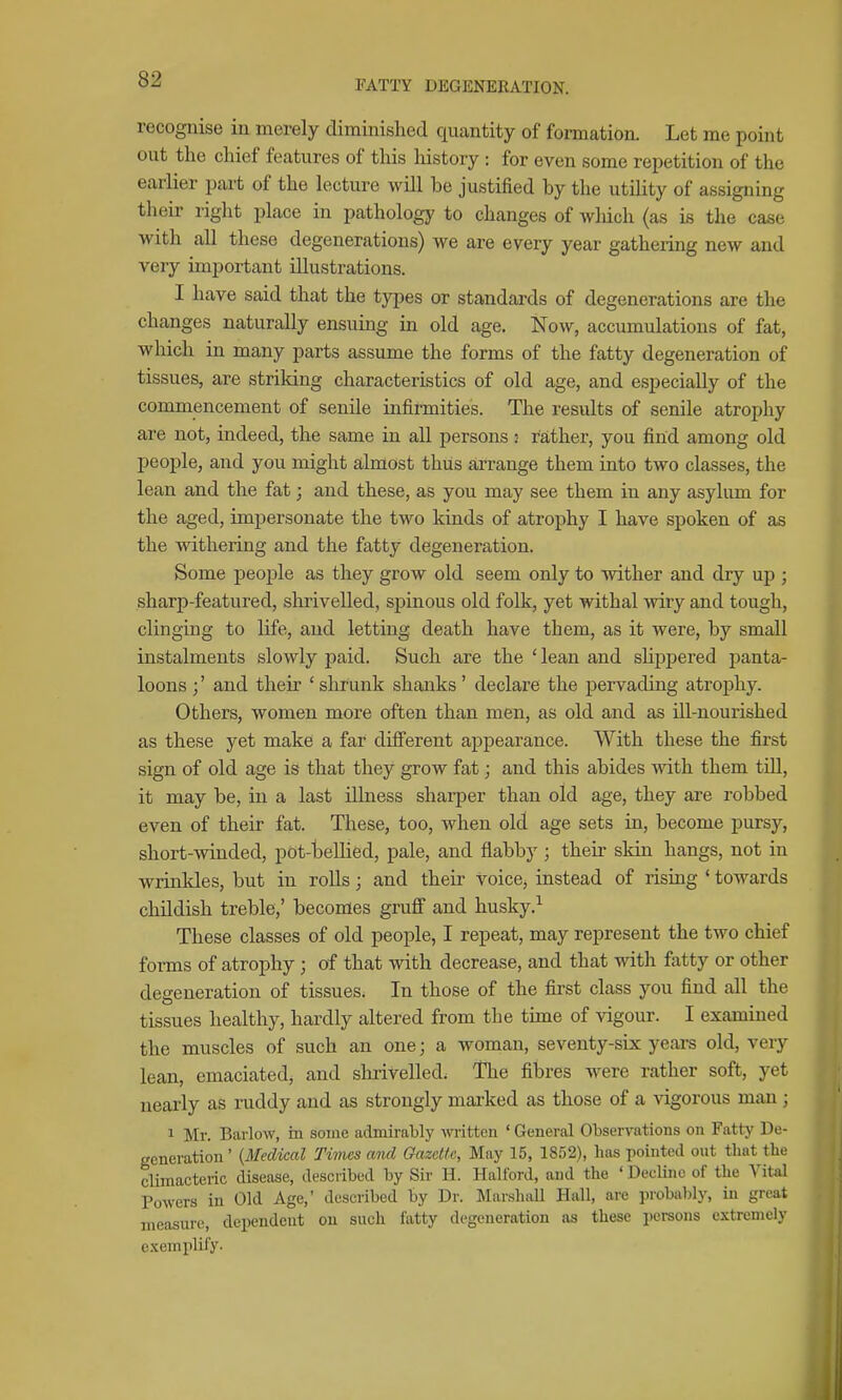 recognise in merely diminished quantity of formation. Let me point out the chief features of this liistory : for even some repetition of the earlier part of the lecture will be justified by the utility of assigning their right place in pathology to changes of wMch (as is the case with all these degenerations) we are every year gathering new and very important illustrations. I have said that the types or standards of degenerations are the changes naturally ensuing in old age. Now, accumulations of fat, which in many parts assume the forms of the fatty degeneration of tissues, are striking characteristics of old age, and especially of the commencement of senile infirmities. The results of senile atrophy are not, indeed, the same in all persons ; rather, you find among old people, and you might almost thus arrange them into two classes, the lean and the fat; and these, as you may see them in any asylum for the aged, impersonate the two kinds of atrophy I have spoken of as the withering and the fatty degeneration. Some people as they grow old seem only to wither and dry up ; sharp-featured, slirivelled, spinous old folk, yet withal mry and tough, clinging to Ufe, and letting death have them, as it were, by small instalments slowly paid. Such are the ' lean and sHppered panta- loons and their ' shrunk shanks' declare the pervading atrophy. Others, women more often than men, as old and as Ul-nourished as these yet make a far difi'erent appearance. With these the first sign of old age is that they grow fat; and this abides with them tUl, it may be, in a last illness sharper than old age, they are robbed even of their fat. These, too, when old age sets in, become pursy, short-winded, pot-bellied, pale, and flabby; their skin hangs, not in wrinkles, but in rolls; and their voice, instead of rising ' towards childish treble,' becomes gruff and husky.^ These classes of old people, I repeat, may represent the two chief forms of atrophy; of that with decrease, and that witli fatty or other degeneration of tissues. In those of the first class you find all the tissues healthy, hardly altered from the time of vigour. I exammed the muscles of such an one; a woman, seventy-six years old, very lean, emaciated, and slu-ivelled. The fibres were rather soft, yet nearly as ruddy and as strongly marked as those of a vigorous man ; 1 Mr. Barlow, in some admirably Avritten * General Observations on Fattj' De- generation' {Medical Times and Gazette, May 15, 1852), has pointed out that the climacteric disease, described by Sir H. Halford, and the ' Decline of the Vital Powers in Old Age,' described by Dr. MarshaU Hall, are probably, in great measure, dependent on such fatty degeneration as these persons extremely exemplify.