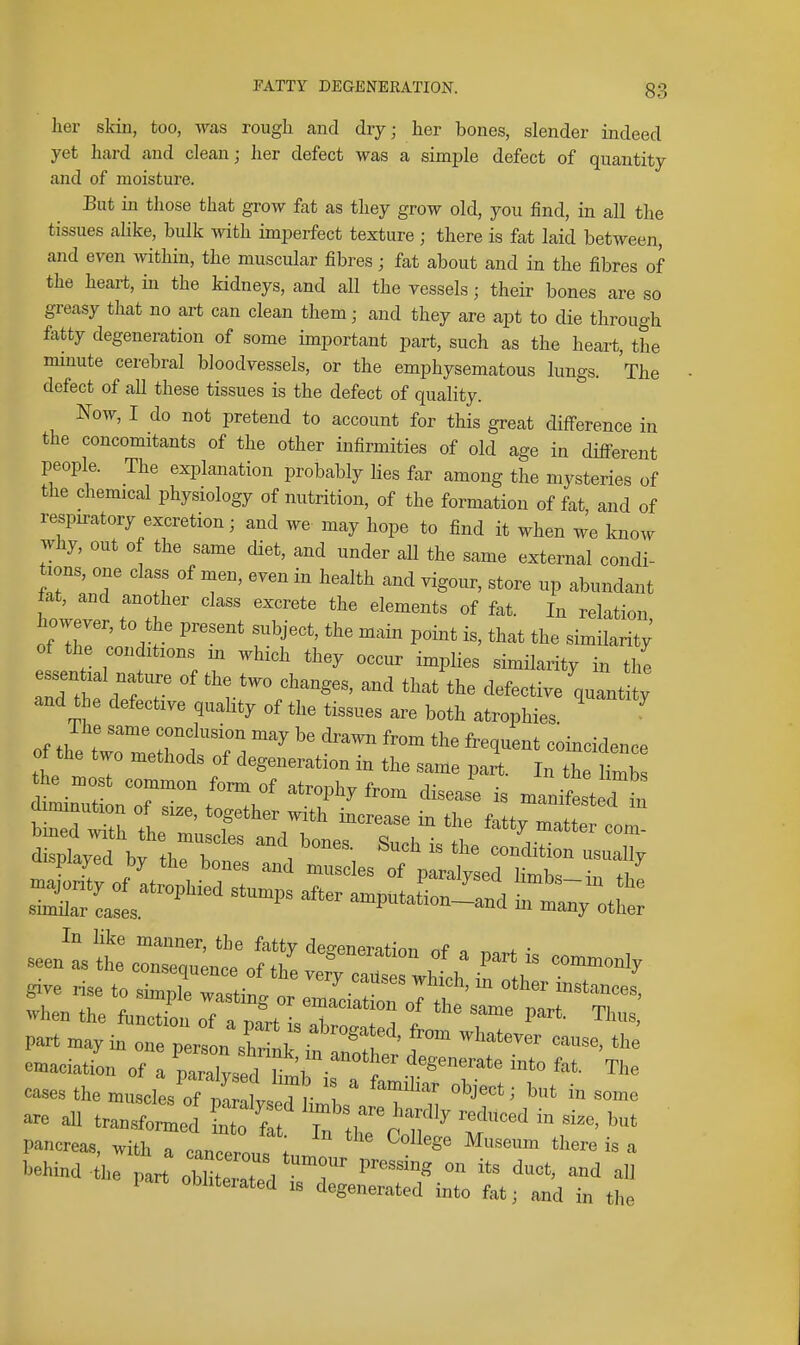 her skin, too, was rough and dry; her bones, slender indeed yet hard and clean; her defect was a simple defect of quantity and of moisture. But in those that grow fat as they grow old, you find, in all the tissues alike, bulk with imperfect texture ; there is fat laid between, and even within, the muscular fibres; fat about and in the fibres of the heart, in the kidneys, and all the vessels; their bones are so greasy that no art can clean them; and they are apt to die through fatty degeneration of some important part, such as the heart, the mmute cerebral bloodvessels, or the emphysematous lungs. The defect of all these tissues is the defect of quality. Now, I do not pretend to account for this great difference in the concomitants of the other infirmities of old age in difi-erent people. The explanation probably Hes far among the mysteries of the chemical physiology of nutrition, of the formation of fat and of respiratory excretion; and we may hope to find it when we know why, out of the same diet, and under all the same external condi- tions, one class of men, even in health and vigour, store up abundant fat, and ano her class excrete the elements of fat. In relation of the conditions m which they occur implies similarity in the essen ial nature of the two changes, and that the defective quantity and the defective quality of the tissues are both atrophies The same conclusion may be drawn from the frequent coincidence of the two methods of degeneration in the same part. In th 1 mb he most common form of atrophy from disease is manifest d in In like manner, the fatty de^^enerntinn nf o ^ • emaciatL of a ZZ^lf )'' »'» f^'' The are aU tr..^^^ * uToT' T^'^'  pancrea,, with a cancel; tnn,  I'ehind the part ZZT-, 7' P'*'* ™ J'' ^nd a part oMiterated i, degenerated into fat, and in the