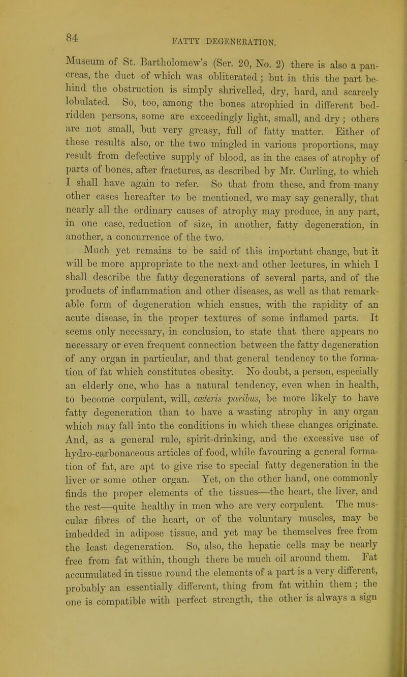 FATTY DEGENERATION. Museum of St. Bartholomew's (Ser. 20, No. 2) there is also a pan- creas, the duct of which was obliterated; but in this the part be- hind the obstruction is simply shrivelled, dry, hard, and scarcely lobulated. So, too, among the bones atrophied in different bed- ridden persons, some are exceedingly light, small, and dry; others arc not small, but very greasy, full of fatty matter. Either of these results also, or the two mingled in various proportions, may result from defective supply of blood, as in the cases of atrophy of parts of bones, after fractures, as described by Mr. Curling, to which I shall have again to refer. So that from these, and from many other cases hereafter to be mentioned, we may say generally, that nearly all the ordinary causes of atrophy may produce, in any part, in one case, reduction of size, in another, fatty degeneration, in another, a concurrence of the two. Much yet remains to be said of this important change, but it will be more appropriate to the next- and other lectures, in which I shall describe the fatty degenerations of several parts, and of the products of inflammation and other diseases, as well as that remark- able form of degeneration which ensues, with the rapidity of an acute disease, in the proper textures of some inflamed parts. It seems only necessary, in conclusion, to state that there appears no necessary or even frequent connection between the fatty degeneration of any organ in particular, and that general tendency to the forma- tion of fat which constitutes obesity. No doubt, a j)erson, especially an elderly one, who has a natural tendency, even when in health, to become corpulent, will, cceteris paribus, be more likely to have fatty degeneration than to have a wasting atrophy in any organ which may fall into the conditions in which these changes originate. And, as a general rule, spirit-drinking, and the excessive use of hydro-carbonaceous articles of food, while favouring a general forma- tion of fat, are apt to give rise to special fatty degeneration in the liver or some other organ. Yet, on the other hand, one commonly finds the proper elements of the tissues—the heart, the liver, and the rest—quite healthy in men who are very corpulent. The mus- cular fibres of the heart, or of the voluntary muscles, may be imbedded in adipose tissue, and yet may be themselves free from the least degeneration. So, also, the hepatic cells may be nearly free from fat within, though there be much oil around them. Fat accumulated in tissue round the elements of a part is a very different, probably an essentially difl'erent, thing from fat mthin them; the one is compatible with perfect strength, the other is always a sign