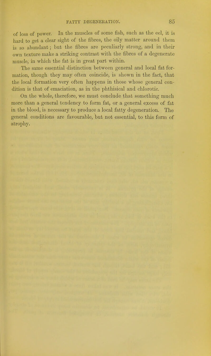 of loss of power. In tlie muscles of some fish, such as the eel, it is hard to get a cleai- sight of the fibres, the oily matter around them is so abundant; but the fibres are peculiarly strong, and in their own texture make a strOfing contrast with the fibres of a degenerate muscle, in which the fat is in great part within. The same essential distinction between general and local fat for- mation, though they may often coincide, is shown in the fact, that the local formation very often happens in those whose general con- dition is that of emaciation, as in the j)hthisical and chlorotic. On the whole, therefore, we must conclude that something much more than a general tendency to form fat, or a general excess of fat in the blood, is necessary to produce a local fatty degeneration. The general conditions are favourable, but not essential, to this form of atrophy.