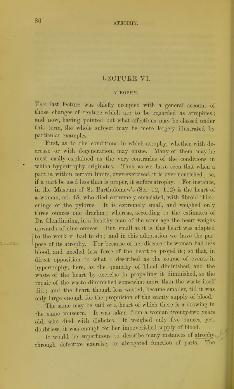 ATROPHY. LECTUEE VI. ATROPHY. The last lecture was chiefly occupied -with a general account of those changes of texture which are to be regarded as atrophies; and now, having pointed out what affections may be classed under this term, the whole subject may be more largely illustrated by particular examples. First, as to the conditions in which atrophy, whether with de- crease or with degeneration, may ensue. Many of them may be most easily explained as the very contraries of the conditions in which hypertrophy originates. Thus, as we have seen that when a part is, within certain limits, over-exercised, it is over-nourished; so, if a part be used less than is proper, it suffers atrophy. For instance, in the Museum of St. Bartholomew's (Ser. 12, 112) is the heart of a woman, set. 45, who died extremely emaciated, with fibroid thick- enings of the pylorus. It is extremely small, and weighed only three ounces one drachm; whereas, according to the estimates of Dr. Clendinning, in a healthy man of the same age the heart weighs upwards of niae ounces. But, small as it is, this heart was adapted 1' to the work it had to do; and in this adaptation we have the pur- ' pose of its atrophy. For because of her disease the woman had less blood, and needed less force of the heart to propel it; so that, in direct opposition to what I described as the course of events in hypertrophy, here, as the quantity of blood diminished, and the waste of the heart by exercise in propelling it diminished, so the repair of the waste diminished somewhat more than the waste itself did; and the heart, though less wasted, became smaller, till it was only large enough for the propulsion of the scanty supply of blood. The same may be said of a heart of which there is a drawing in the same museum. It was taken from a woman twenty-two years old, who died with diabetes. It weighed only five ounces, yet, doubtless, it was enough for her impoverished supply of blood. It would be superfluous to describe many instances of atrophy:, through defective exercise, or abrogated function of parts. The