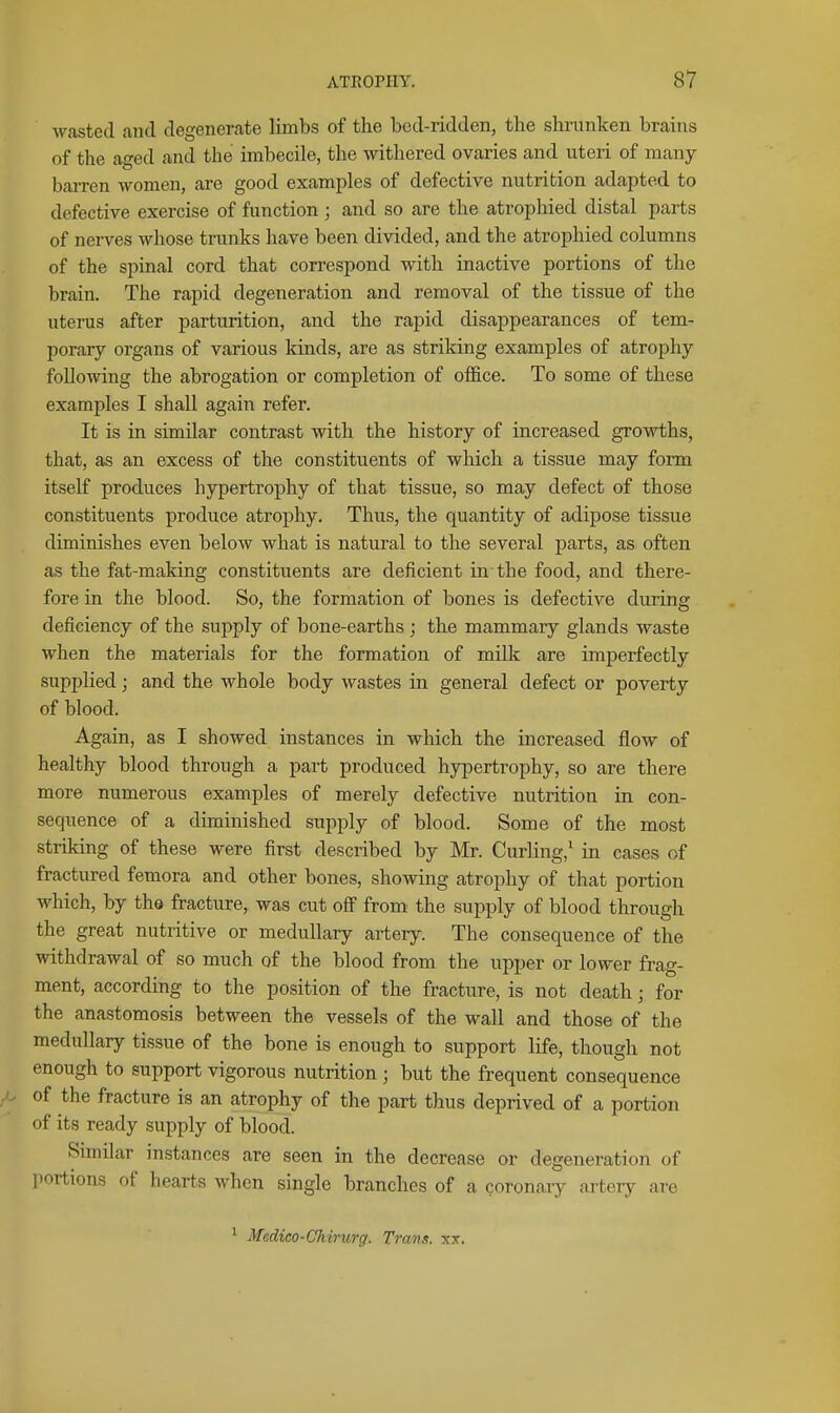 wasted and degenerate limbs of the bed-ridden, the shrunken brains of the aged and the imbecile, the withered ovaries and uteri of many baiTen women, are good examples of defective nutrition adapted to defective exercise of function; and so are the atrophied distal parts of nerves whose trunks have been divided, and the atrophied columns of the spinal cord that correspond with inactive portions of the brain. The rapid degeneration and removal of the tissue of the uterus after parturition, and the rapid disappearances of tem- porary organs of various kinds, are as striking examples of atrophy following the abrogation or completion of office. To some of these examples I shall again refer. It is in similar contrast with the history of increased growths, that, as an excess of the constituents of which a tissue may form itself produces hypertrophy of that tissue, so may defect of those constituents produce atrophy. Thus, the quantity of adipose tissue diminishes even below what is natural to the several parts, as often as the fat-making constituents are deficient in the food, and there- fore in the blood. So, the formation of bones is defective during deficiency of the supply of bone-earths ; the mammary glands waste when the materials for the formation of milk are imperfectly supplied; and the whole body wastes in general defect or poverty of blood. Again, as I showed instances in which the increased flow of healthy blood through a part produced hypertrophy, so are there more numerous examples of merely defective nutrition in con- sequence of a diminished supply of blood. Some of the most striking of these were first described by Mr. Curling,' in cases of fractured femora and other bones, shomng atrophy of that portion which, by the fracture, was cut oS from the supply of blood through the great nutritive or medullary artery. The consequence of the withdrawal of so much of the blood from the upper or lower frag- ment, according to the position of the fracture, is not death; for the anastomosis between the vessels of the wall and those of the medullary tissue of the bone is enough to support life, though not enough to support vigorous nutrition ; but the frequent consequence of the fracture is an atrophy of the part thus deprived of a portion of its ready supply of blood. Similar instances are seen in the decrease or degeneration of iiortions of hearts when single branches of a coronary artery are 1 Medico-Chirurg. Trans, xx.