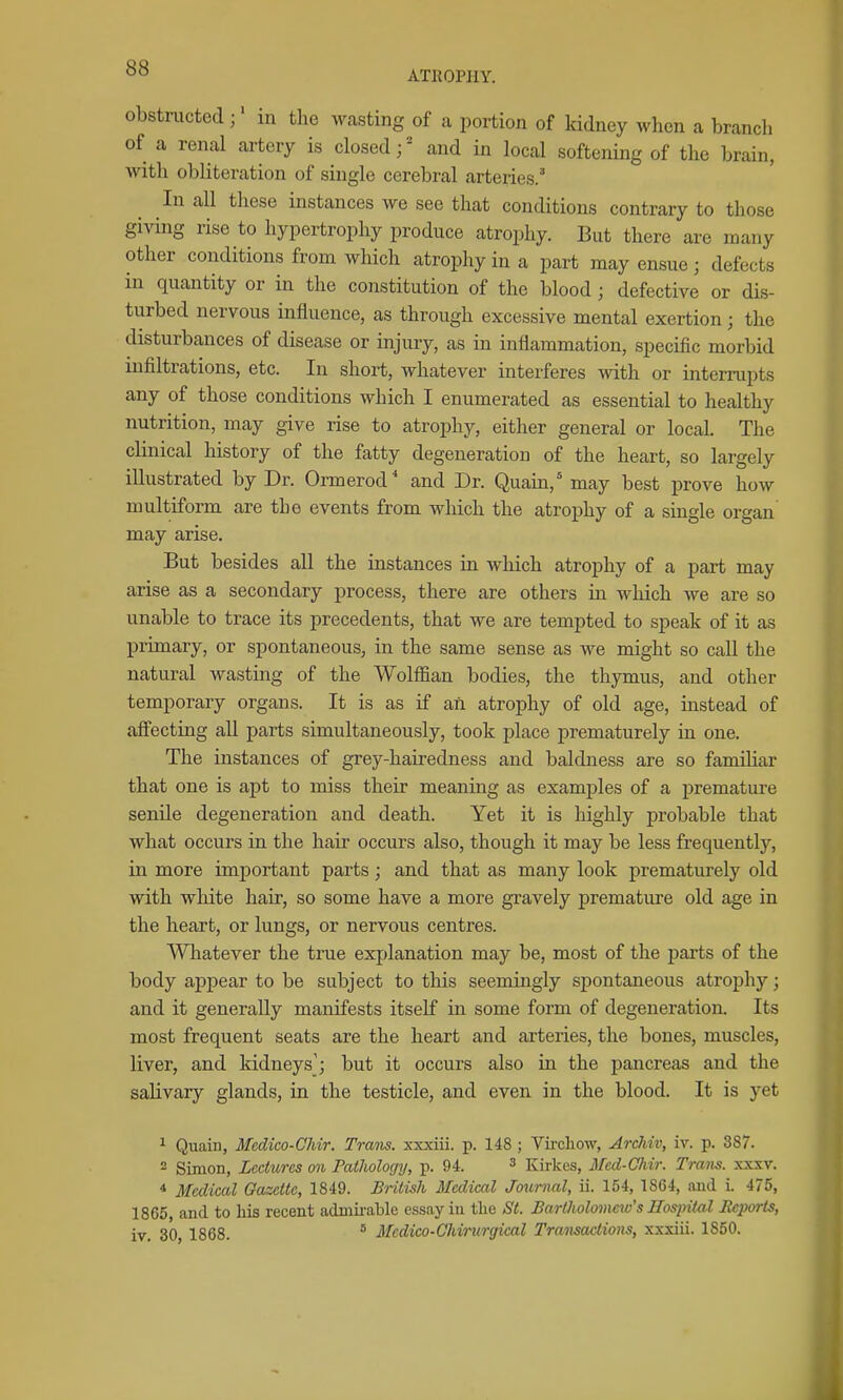 ATROPHY. obstructed;' in the wasting of a portion of kidney when a branch of a renal artery is closed;' and in local softening of the brain, with obliteration of single cerebral arteries.' In all these instances we see that conditions contrary to those giving rise to hypertrophy produce atrophy. But there are many other conditions from which atrophy in a part may ensue; defects in quantity or in the constitution of the blood; defective or dis- turbed nervous influence, as through excessive mental exertion; the disturbances of disease or injury, as in inflammation, specific morbid infiltrations, etc. In short, whatever interferes with or interrupts any of those conditions which I enumerated as essential to healthy nutrition, may give rise to atrophy, either general or local. The clinical history of the fatty degeneration of the heart, so largely illustrated by Dr. Ormerod* and Dr. Quain,' may best prove how multiform are the events from which the atrophy of a single organ may arise. But besides all the instances in which atrophy of a part may arise as a secondary process, there are others in which we are so unable to trace its precedents, that we are tempted to speak of it as primary, or spontaneous, in the same sense as we might so call the natural wasting of the Wolffian bodies, the thymus, and other temporary organs. It is as if an atrophy of old age, mstead of aifectiug all parts simultaneously, took place prematurely in one. The instances of grey-hairedness and baldness are so famihar that one is apt to miss their meaning as examples of a premature senile degeneration and death. Yet it is highly jDrobable that what occurs in the hair occurs also, though it may be less frequently, in more important parts; and that as many look prematurely old with white hair, so some have a more gravely prematui'e old age in the heart, or lungs, or nervous centres. Whatever the true explanation may be, most of the parts of the body api^ear to be subject to this seemingly spontaneous atrophy; and it generally manifests itself in some form of degeneration. Its most frequent seats are the heart and arteries, the bones, muscles, liver, and kidneysj but it occurs also in the pancreas and the salivary glands, in the testicle, and even in the blood. It is yet ^ Qimin, Medico-Cliir. Trans, xxxiii. p. 148 ; Virchow, Arddv, iv. p. 387. - Simon, Lectures on Pathology, p. 94. ^ Kirkes, Med-Cliir. Trans, xxxv. * Medical Oazcite, 1849. British Medical Journal, ii. 154, 1864, and i. 475, 1865, and to his recent admii-able essay in the St. Bartholomew's Hospital Eeports, iv. 30, 1868. ^ Mcdico-Chirurgical Transactions, xxxiii. 1860.