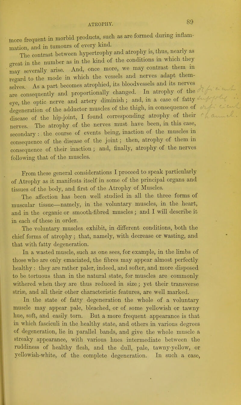 more frequent in morbid products, such as are formed during inflam- mation, and in tumours of every kind. , . , The contrast between hypertrophy and atrophy is, thus, nearly as .reit in the number as in the kind of the conditions in which they may severally arise. And, once more, we may contrast them m re-ard to the mode in which the vessels and nerves adapt them- sefves. As a part becomes atrophied, its bloodvessels and its nerves . are consequently and proportionally changed. In atrophy of the eye, the optic nerve and artery diminish; and, in a case of fatty • degeneration of the adductor muscles of the thigh, in consequence of • dis^ease of the hip-joint, I found corresponding atrophy of their nerves. The atrophy of the nerves must have been, in this case, secondary : the course of events being, inaction of the muscles in consequence of the disease of the joint; then, atrophy of them in consequence of their inaction; and, finally, atrophy of the nerves following that of the muscles. From these general considerations I proceed to speak particularly of Atrophy as it manifests itself in some of the principal organs and tissues of the body, and first of the Atrophy of Muscles. The afiection has been well studied in all the three forms of muscular tissue—namely, in the voluntary muscles, in the heart, and in the organic or smooth-fibred muscles ; and I will describe it in each of these in order. The voluntary muscles exhibit, in difierent conditions, both the chief forms of atrophy; that, namely, with decrease or wasting, and that with fatty degeneration. In a wasted muscle, such as one sees, for example, in the limbs of those who are only emaciated, the fibres may appear almost perfectly healthy : they are rather paler, indeed, and softer, and more disposed to be tortuous than in the natural state, for muscles are commonly withered when they are thus reduced in size j yet their transverse stria3, and all their other characteristic features, are well marked. In the state of fatty degeneration the whole of a voluntary muscle may appear pale, bleached, or of some yellowish or tawny hue, soft, and easily torn. But a more frequent appearance is that in which fasciculi in the healthy state, and others in various degrees of degeneration, lie in parallel bands, and give the whole muscle a streaky appearance, with various hues intermediate between the ruddiness of healthy flesh, and the dull, pale, tawny-yellow, or yellowish-white, of the complete degeneration. In such a case,