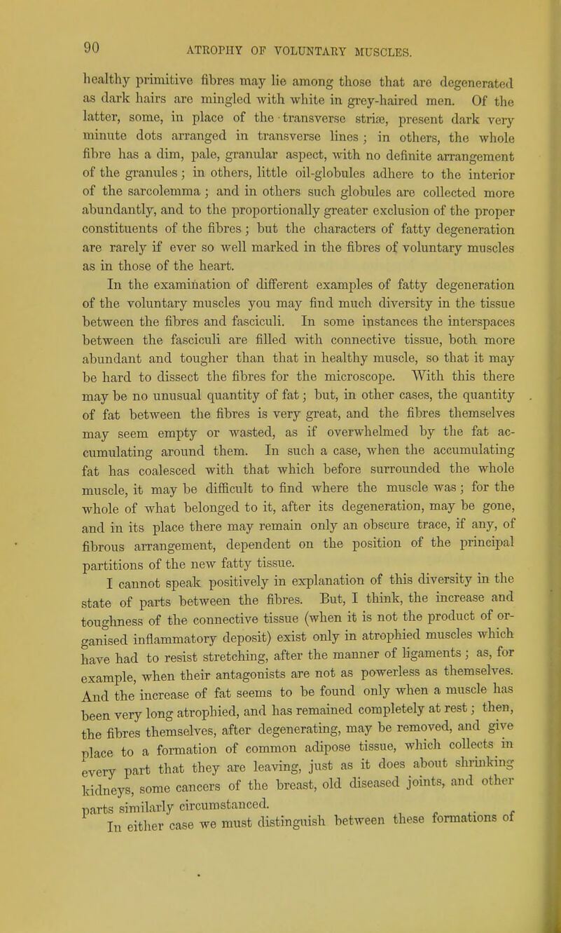 healthy primitive fibres may lie among those that are degenerated as dark hairs are mingled with white in gi-ey-haired men. Of the latter, some, in place of the ■ transverse striae, present dark very minute dots arranged in transverse lines ; in others, the whole fibre has a dim, pale, granular aspect, with no definite arrangement of the granules; in others, little oil-globules adhere to the interior of the sarcolemma ; and in others such globules are collected more abundantly, and to the proportionally greater exclusion of the proper constituents of the fibres ; but the characters of fatty degeneration are rarely if ever so well marked in the fibres of voluntary muscles as in those of the heart. In the examination of different examples of fatty degeneration of the voluntary muscles you may find much diversity in the tissue between the fibres and fasciculi. In some instances the interspaces between the fasciculi are filled with connective tissue, both more abundant and tougher than that in healthy muscle, so that it may be hard to dissect the fibres for the microscope. With this there may be no unusual quantity of fat; but, in other cases, the quantity of fat between the fibres is very great, and the fibres themselves may seem empty or wasted, as if overwhelmed by the fat ac- cumulating around them. In such a case, when the accumulating fat has coalesced with that which before surrounded the whole muscle, it may be difiicult to find where the muscle was; for the whole of what belonged to it, after its degeneration, may be gone, and in its place there may remain only an obscure trace, if any, of fibrous arrangement, dependent on the position of the principal partitions of the new fatty tissue. I cannot speak positively in explanation of this diversity in the state of parts between the fibres. But, I think, the increase and toughness of the connective tissue (when it is not the product of or- ganised inflammatory deposit) exist only in atrophied muscles which have had to resist stretching, after the manner of Hgaments ; as, for example, when their antagonists are not as powerless as themselves. And the increase of fat seems to be found only when a muscle has been very long atrophied, and has remained completely at rest; then, the fibres themselves, after degenerating, may be removed, and give place to a formation of common adipose tissue, which collects m every part that they are leaving, just as it does about shrinking kidneys, some cancers of the breast, old diseased joints, and other parts similarly circumstanced. In either case we must distinguish between these fonnations of