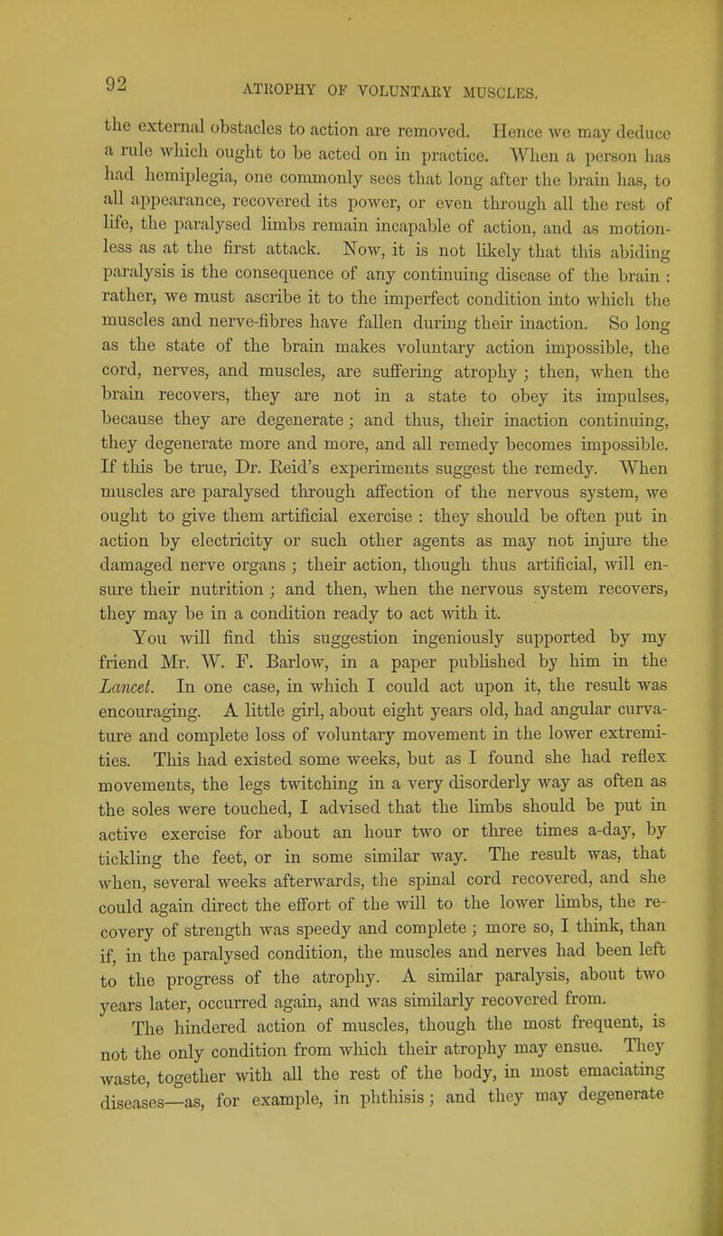 the external obstacles to action are removed. Hence we may deduce a rule which ought to be acted on in practice. When a person has had hemiplegia, one commonly sees that long after the brain has, to all appearance, recovered its power, or even through all the rest of life, the paralysed limbs remain incapable of action, and as motion- less as at the first attack. Now, it is not likely that this abiding paralysis is the consequence of any continuing disease of the brain : rather, we must ascribe it to the imperfect condition into which the muscles and nerve-fibres have fallen during their inaction. So long as the state of the brain makes voluntary action impossible, the cord, nerves, and muscles, are suffering atrophy ; then, when the brain recovers, they are not in a state to obey its impulses, because they are degenerate; and thus, their inaction continuing, they degenerate more and more, and all remedy becomes impossible. If this be true. Dr. Reid's experiments suggest the remedy. When muscles are paralysed tlxrough affection of the nervous system, we ought to give them artificial exercise : they should be often put in action by electricity or such other agents as may not injure the damaged nerve organs ; their action, though thus artificial, will en- sure their nutrition ; and then, when the nervous system recovers, they may be in a condition ready to act with it. You will find this suggestion ingeniously supported by my friend Mr. W. F. Barlow, in a paper published by him in the Lancet. In one case, in which I could act upon it, the residt was encouraging. A little girl, about eight years old, had angular curva- ture and complete loss of voluntary movement in the lower extremi- ties. This had existed some weeks, but as I found she had reflex movements, the legs twitching in a very disorderly way as often as the soles were touched, I advised that the limbs should be put in active exercise for about an hour two or three times a-day, by tickling the feet, or in some similar way. The result was, that when, several weeks afterwards, the spinal cord recovered, and she could again direct the effort of the will to the lower Ihnbs, the re- covery of strength was speedy and complete; more so, I think, than if, in the paralysed condition, the muscles and nerves had been left to the progress of the atrophy. A similar paralysis, about two years later, occurred again, and was similarly recovered from. The hindered action of muscles, though the most frequent, is not the only condition from which their atrophy may ensue. They waste, together with all the rest of the body, in most emaciating diseases—as, for example, in phthisis; and they may degenerate