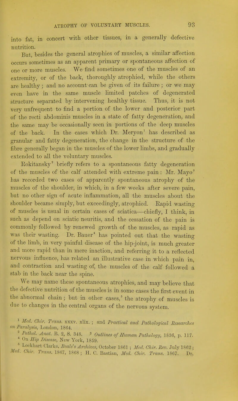 into fat, in concert with other tissues, in a generally defective nutrition. But, besides the general atrophies of muscles, a similar affection occurs sometimes as an apparent primary or spontaneous affection of one or more muscles. We find sometimes one of the muscles of an extremity, or of the back, thoroughly atrophied, while the others are healthy; and no account can be given of its failure; or we may even have in the same muscle limited patches of degenerated structure separated by intervening healthy tissue. Thus, it is not very unfrequent to find a portion of the lower and posterior part of the recti abdominis muscles in a state of fatty degeneration, and the same may be occasionally seen in portions of the deep muscles of the back. In the cases which Dr. Meryon' has described as granular and fatty degeneration, the change in the structure of the fibre generally began in the muscles of the lower limbs, and gradually extended to all the voluntary muscles. Eokitansky^ briefly refers to a spontaneous fatty degeneration of the muscles of the calf attended with extreme pain: Mr. Mayo^ has recorded two cases of apparently spontaneous atrophy of the muscles of the shoulder, in which, in a few weeks after severe pain, but no other sign of acute inflammation, all the muscles about the shoulder became simply, but exceedingly, atrophied. Eapid wasting of muscles is usual in certain cases of sciatica—chiefly, I think, in such as depend on sciatic neuritis, and the cessation of the pain is commonly followed by renewed growth of the muscles, as rapid as was their wasting. Dr. Bauer* has pointed out that the wasting of the limb, in very painful disease of the hip-joint, is much greater and more rapid than in mere inaction, and referring it to a reflected nervous influence, has related an illustrative case in which pain in, and contraction and wasting of, the muscles of the calf followed a stab in the back near the spine. We may name these spontaneous atrojDhies, and may believe that the defective nutrition of the muscles is in some cases the first event in the abnormal chain; but in other cases,' the atrophy of muscles is due to changes in the central organs of the nervous system. 1 Med. CJiir. Trans, xxxv. xlix. ; and Practical and Pathological Researches on Paralysis, London, 1864. ^ Pathol. Anat. R. 2, S. 348. 3 Outlines of momam Pathology, 1836, p. 117. On 11121 Disease, New York, 1859. ^ Locklmrt Clarke, Bcalc's Archives, October 1861 ; Med. Glvir. Rev. July 1862; Med. Ohir. Trans. 1867, 1868 ; H. C. Bastian, Med. Ohir. Trans. 1867. Dr.