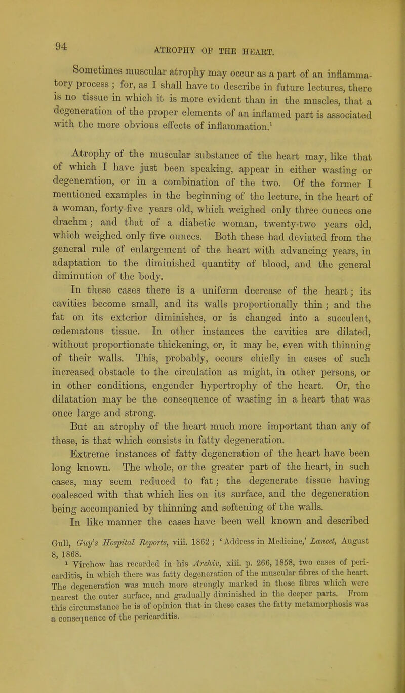 ATEOPIIY OF THE HEART. Sometimes muscular atrophy may occur as a part of an inflamma- tory process ; for, as I shall have to describe in future lectures, there is no tissue in which it is more evident than in the muscles, that a degeneration of the proper elements of an inflamed part is associated with the more obvious effects of inflammation.' Atrophy of the muscular substance of the heart may, like that of which I have just been speaking, appear in either wasting or degeneration, or in a combination of the two. Of the former I mentioned examples in the beginning of the lecture, in the heart of a woman, forty-five years old, which weighed only three ounces one drachm; and that of a diabetic woman, twenty-two years old, which weighed only five ounces. Both these had deviated from the general rule of enlargement of the heart with advancing years, in adaptation to the diminished quantity of blood, and the general diminution of the body. In these cases there is a uniform decrease of the heart; its cavities become small, and its walls proportionally thin; and the fat on its exterior diminishes, or is changed into a succulent, cedematous tissue. In other instances the cavities are dilated, without proportionate thickening, or, it may be, even with thinning of their walls. This, probably, occurs chiefly in cases of such increased obstacle to the circulation as might, in other persons, or in other conditions, engender hypertrophy of the heart. Or, the dilatation may be the consequence of wasting in a heart that was once large and strong. But an atrophy of the heart much more important than any of these, is that which consists in fatty degeneration. Extreme instances of fatty degeneration of the heart have been long known. The whole, or the greater part of the heart, in such cases, may seem reduced to fatj the degenerate tissue havmg coalesced with that which lies on its surface, and the degeneration being accompanied by thinning and softening of the walls. In like manner the cases have been well known and described Gull, Ouy's Hospital Reports, viii. 1862 ; 'Adtkess in Medicine,' Lancet, August 8, 1868. 1 Virchow has recorded in his ArcJdv, xiii. p. 266, 1858, two cases of peri- carditis, in which there was fatty degeneration of the muscular fibres of the heart. The degeneration was much more strongly marked in those fibres which were nearest the outer surface, and graduaUy diminished in the deeper parts. From this circumstance he is of opmion that in these cases the fatty metamorphosis was a conse(iuence of the pericarditis.