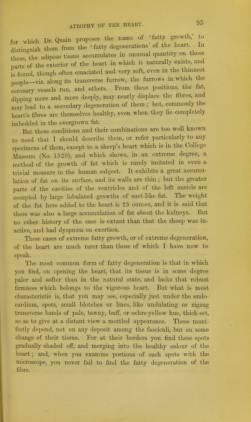 for which Dr.Quain proposes the name of 'fatty growth,' to distiiumish them from the ' fatty degenerations of the heart. In these Uie adipose tissue accumulates in unusual quantity on those parts'of the exterior of the heart in which it naturally exists, and is found, though often emaciated and very soft, even m the thmnest people—viz. along its transverse furrow, the furrows in wluch the coronaiy vessels run, and others. From these positions, the fat, dipping more and more deeply, may nearly dispkce the fibres, and may lead to a secondary degeneration of them ; but, commonly the heart's fibres are themselves healthy, even when they lie completely imbedded in the overgrown fat. But these conditions and their combinations are too well known to need that I should describe them, or refer particularly to any specimens of them, except to a sheep's heart which is in the College Museum (No. 1529), and which shows, in an extreme degree, a method of the growth of fat which is rarely imitated in even a trivial measure in the human subject. It exliibits a great accumu- lation of fat on its surface, and its walls are thin ; but the greater parts of the cavities of the ventricles and of the left auricle are occupied by large lobulated growths of suet-like fat. The weight of the fat here added to the heart is 25 ounces, and it is said that there was also a large accumulation of fat about the kidneys. But no other history of the case is extant than that the sheep was in- active, and had dyspnoea on exertion. These cases of extreme fatty growth, or of extreme degeneration, of the heart are much rarer than those of which T have now to speak. The most common form of fatty degeneration is that in which you find, on opening the heart, that its tissue is in some degree paler and softer than in the natural state, and lacks that robust firmness which belongs to the vigorous heart. But what is most characteristic is, that you may see, especially just under the endo- cardium, spots, small blotches or lines, like undulating or zigzag transverse bands of pale, tawny, buff, or ochre-yellow hue, thick-set, so as to give at a distant view a mottled appearance. These mani- festly depend, not on any deposit among the fascicfili, but on some change of their tissue. For at their borders you find these spots gradually shaded off, and merging into the healthy colour of the heart; and, when you examine portions of such spots with the microscope, you never fail to find the fatty degeneration of the fibre.