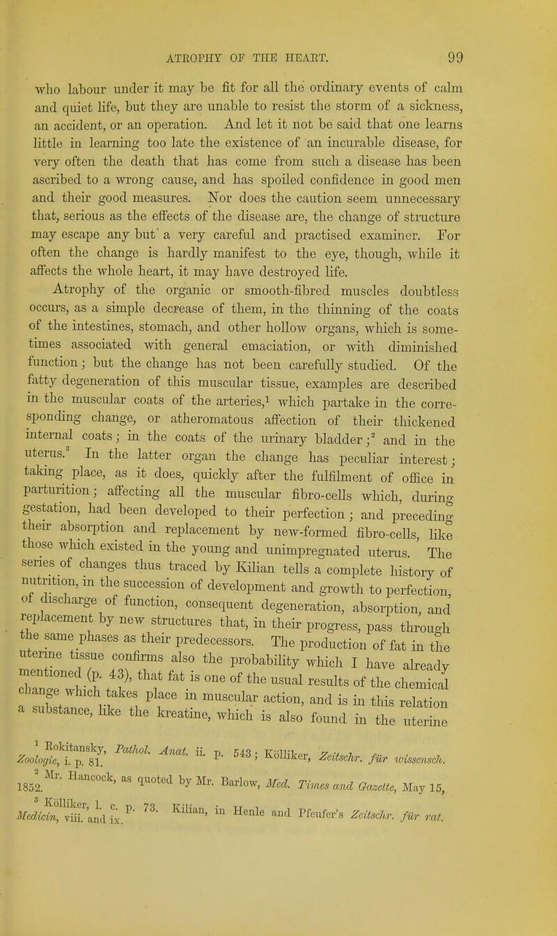 who labour under it may be fit for all the ordinary events of calm and quiet life, but they are unable to resist the storm of a sickness, an accident, or an operation. And let it not be said that one learns little in learning too late the existence of an incurable disease, for very often the death that has come from such a disease has been ascribed to a wi'ong cause, and has spoiled confidence in good men and their good measures. Nor does the caution seem unnecessary that, serious as the efi'ects of the disease are, the change of structure may escape any but a very careful and jiractised examiner. For often the change is hardly manifest to the eye, though, while it affects the whole heart, it may have destroyed life. Atrophy of the organic or smooth-fibred muscles doubtless occurs, as a simple decrease of them, in the thinning of the coats of the intestines, stomach, and other hollow organs, which is some- times associated with general emaciation, or with diminished function; but the change has not been carefidly studied. Of the fatty degeneration of this muscular tissue, examples are described in the muscular coats of the arteries,i which partake in the corre- sponding change, or atheromatous affection of their thickened internal coats; in the coats of the m-inary bladder/ and in the uterus.' In the latter organ the change has peculiar interest; taking place, as it does, quickly after the fulfilment of office in parturition; affecting aU the muscular fibro-cells which, during gestation, had been developed to their perfection; and preceding then- absorption and replacement by new-formed fibro-cells, like those which existed in the young and unimpregnated uterus The series of changes thus traced by liilian tells a complete history of nutrition, m the succession of development and growth to perfection of discharge of function, consequent degeneration, absorption, and replacement by new structures that, in their progress, pass through the same phases as their predecessors. The production of fat in the uterine tissue confirms also the probability which I have already mentioned (p. 4 ), that fat is one of the usual results of the chemical a substance, like the kreatme, which is also found in the uterine ISol^ ^^^^^''^ Times and Gazette, May 15, i¥.dzi?ya'andix.^ ^^'^ ^^'''^'^'^ f^^ rat.