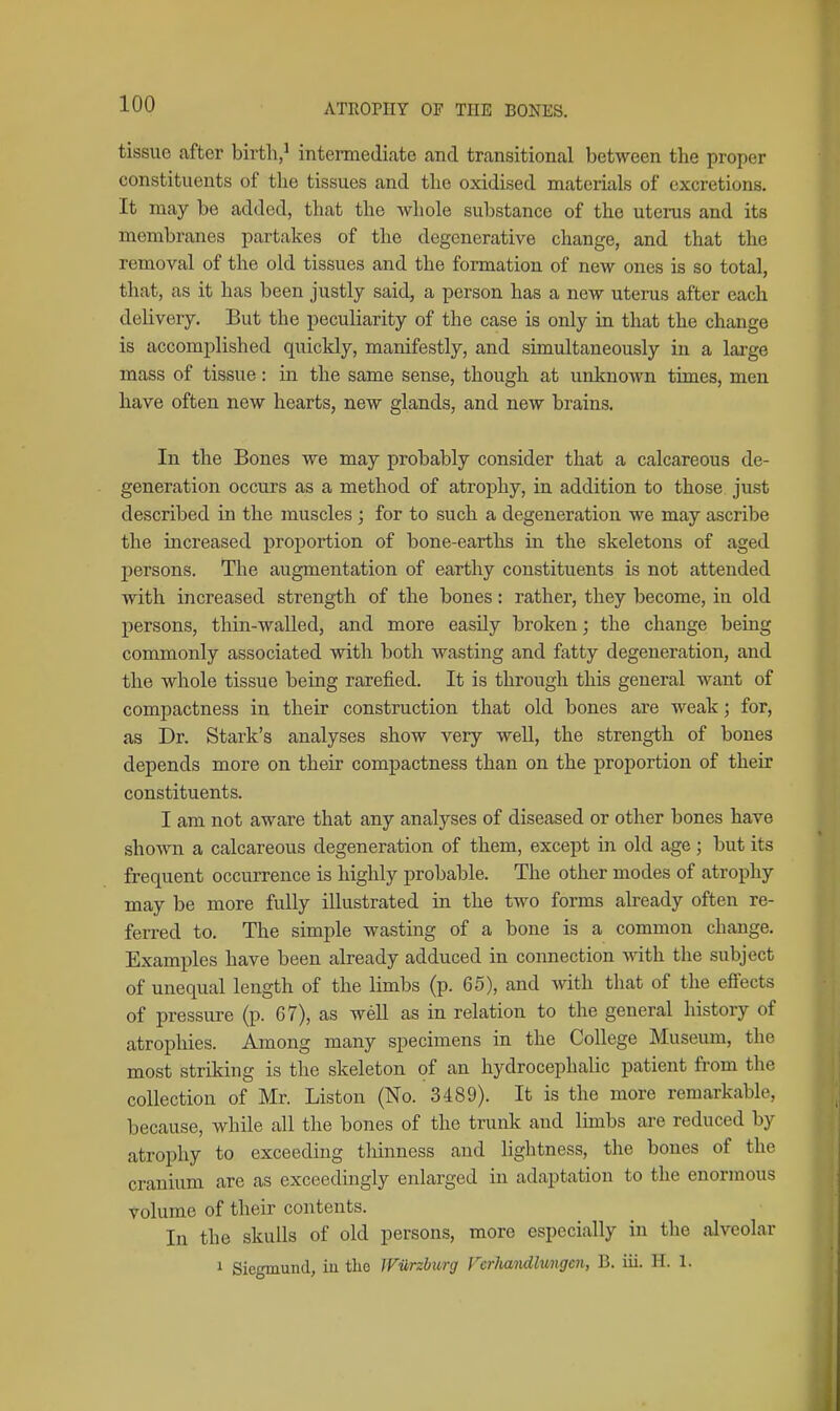 tissue after birtli,^ inteimediate and transitional between the proper constituents of tlie tissues and tlie oxidised materials of excretions. It may be added, that the whole substance of the uterus and its membranes partakes of the degenerative change, and that the removal of the old tissues and the formation of new ones is so total, that, as it has been justly said, a person has a new uterus after each delivery. But the peculiarity of the case is only in that the change is accomplished quickly, manifestly, and simultaneously in a large mass of tissue: in the same sense, though at unknown times, men have often new hearts, new glands, and new brains. In the Bones we may probably consider that a calcareous de- generation occurs as a method of atrophy, in addition to those just described in the muscles ; for to such a degeneration we may ascribe the increased proportion of bone-earths in the skeletons of aged persons. The augmentation of earthy constituents is not attended with increased strength of the bones: rather, they become, in old persons, thin-walled, and more easily broken; the change being commonly associated with both wasting and fatty degeneration, and the whole tissue being rarefied. It is through this general want of compactness in their construction that old bones are weak; for, as Dr. Stark's analyses show very well, the strength of bones depends more on their compactness than on the proportion of their constituents. I am not aware that any analyses of diseased or other bones have shown a calcareous degeneration of them, except in old age ; but its frequent occurrence is highly probable. The other modes of atrophy may be more fully illustrated in the two forms already often re- ferred to. The simple wasting of a bone is a common change. Examples have been already adduced in connection mth the subject of unequal length of the limbs (p. 65), and with that of the effects of pressure (p. 67), as weU as in relation to the general history of atrophies. Among many specimens in the College Museum, the most striking is the skeleton of an hydrocephalic patient from the collection of Mr. Listen (No. 3489). It is the more remarkable, because, while all the bones of the trunk and limbs are reduced by atrophy to exceeding thinness and lightness, the bones of the cranium are as exceedingly enlarged in adaptation to the enormous volume of their contents. In the skulls of old persons, more especially in the alveolar 1 Siegmund, in the Wurzburg Vcrlutndlungen, B. iii. H. 1.