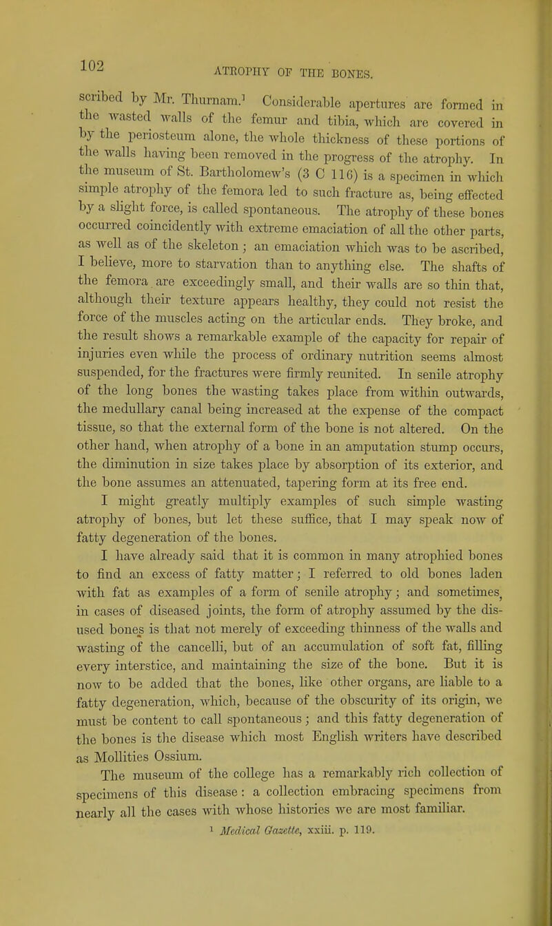 scribed by Mr. Thurnairi.^ Considerable apertures are formed in the wasted walls of the femur and tibia, which are covered in by the periosteum alone, the whole thickness of these portions of the walls having been removed in the progress of the atrophy. In the museum of St. Bartholomew's (3 C IIG) is a specimen in which simple atrophy of the femora led to such fracture as, being effected by a slight force, is called spontaneous. The atrophy of these bones occurred coincidently with extreme emaciation of all the other parts, as well as of the skeleton; an emaciation which was to be ascribed, I believe, more to starvation than to anything else. The shafts of the femora are exceedingly small, and their walls are so thin that, although their texture appears healthy, they could not resist the force of the muscles acting on the articular ends. They broke, and the result shows a remarkable example of the capacity for repair of injuries even while the process of ordinary nutrition seems almost suspended, for the fractures were firmly reunited. In senile atrophy of the long bones the wasting takes place from within outwards, the medullary canal being increased at the expense of the compact tissue, so that the external form of the bone is not altered. On the other hand, when atrophy of a bone in an amputation stump occurs, the diminution in size takes place by absorption of its exterior, and the bone assumes an attenuated, tapering form at its free end. I might greatly multij)ly examples of such simple wasting atrophy of bones, but let these sufl&ce, that I may sj)eak now of fatty degeneration of the bones. I have already said that it is common in many atrophied bones to find an excess of fatty matter; I referred to old bones laden with fat as examples of a form of senile atrophy; and sometimes^ in cases of diseased joints, the form of atrophy assumed by the dis- used bones is that not merely of exceeding thinness of the walls and wasting of the cancelli, but of an accumulation of soft fat, filling every interstice, and maintaining the size of the bone. But it is now to be added that the bones, like other organs, are liable to a fatty degeneration, which, because of the obscurity of its origin, we must be content to call spontaneous; and this fatty degeneration of the bones is the disease which most English writers have described as MoUities Ossium. The museum of the college has a remarkably rich collection of specimens of this disease: a collection embracing specimens frojn nearly all the cases with whose histories we are most familiar. 1 Medical Oazette, xxiii. p. 119.