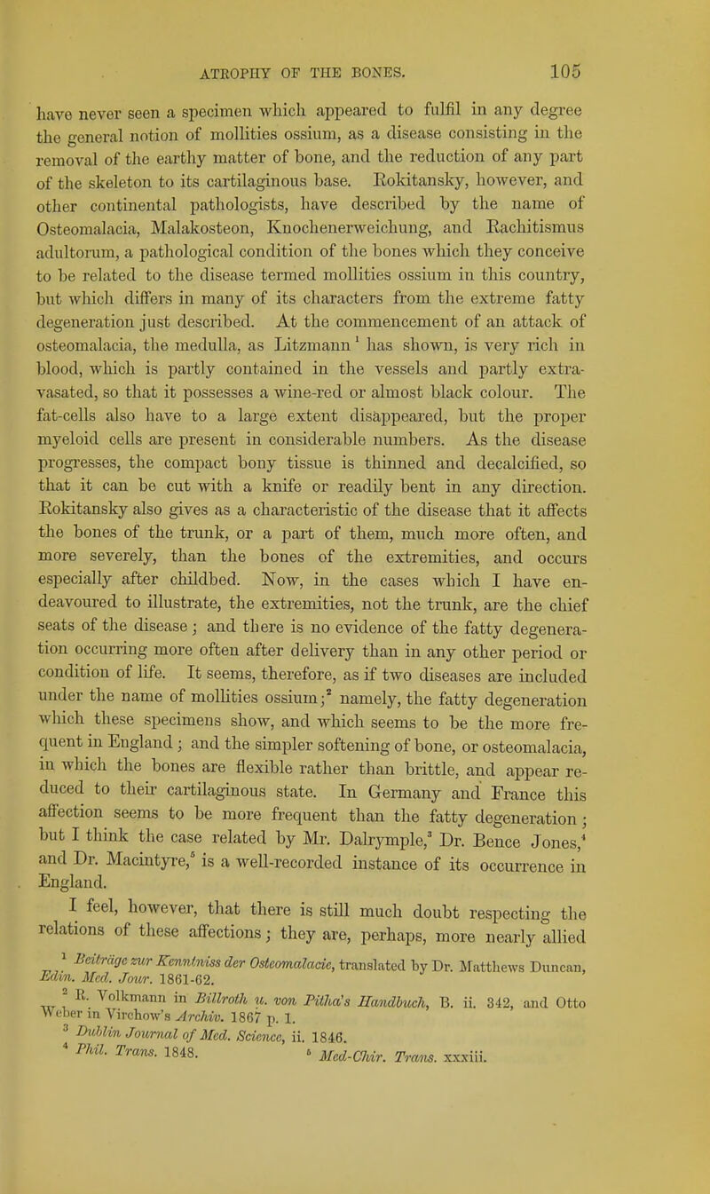 have never seen a specimen which appeared to fulfil in any degree the general notion of mollities ossiuni, as a disease consisting in the removal of the earthy matter of bone, and the reduction of any part of the skeleton to its cartilaginous base. Eoldtansky, however, and other continental pathologists, have described by the name of Osteomalacia, Malakosteon, Knochenerweichung, and Kachitismus adultoium, a pathological condition of the bones which they conceive to be related to the disease termed mollities ossium in this country, but which differs in many of its characters from the extreme fatty degeneration just described. At the commencement of an attack of osteomalacia, the medulla, as Litzmann' has shown, is very rich in blood, which is partly contained in the vessels and partly extra- vasated, so that it possesses a wine-red or almost black colour. The fat-cells also have to a large extent disappeared, but the proper myeloid cells are present in considerable numbers. As the disease progresses, the compact bony tissue is thinned and decalcified, so that it can be cut with a knife or readily bent in any direction. Eokitansky also gives as a characteristic of the disease that it afi'ects the bones of the trunk, or a part of them, much more often, and more severely, than the bones of the extremities, and occurs especially after childbed. Now, in the cases which I have en- deavoured to illustrate, the extremities, not the trunk, are the chief seats of the disease; and there is no evidence of the fatty degenera- tion occurring more often after delivery than in any other period or condition of life. It seems, therefore, as if two diseases are included under the name of mollities ossium;' namely, the fatty degeneration which these specimens show, and which seems to be the more fre- quent in England; and the simpler softening of bone, or osteomalacia, in which the bones are flexible rather than brittle, and appear re- duced to then- cartilaginous state. In Germany and France this affection seems to be more frequent than the fatty degeneration; but I think the case related by Mr. Dalrymple,' Dr. Bence Jones,* and Dr. Macintyre, is a well-recorded instance of its occurrence in England. I feel, however, that there is still much doubt respecting the relations of these affections; they are, perhaps, more nearly allied 1 Bdtriigc zur Kenntniss der Osteomalade, translated hy Dr. Matthews Duncan, Mm. Med. Jour. 1861-62. iir I i° Billroth u. von Piiha's Handhtich, B. ii. 3.12, and Otto Weber in Virchow's Archiv. 1867 p. 1. ^ IhMin Journal of Med. Science, ii. 1846. * Phil. Trans. 1848. ^ Med-Chir. Trans, xxxiii.