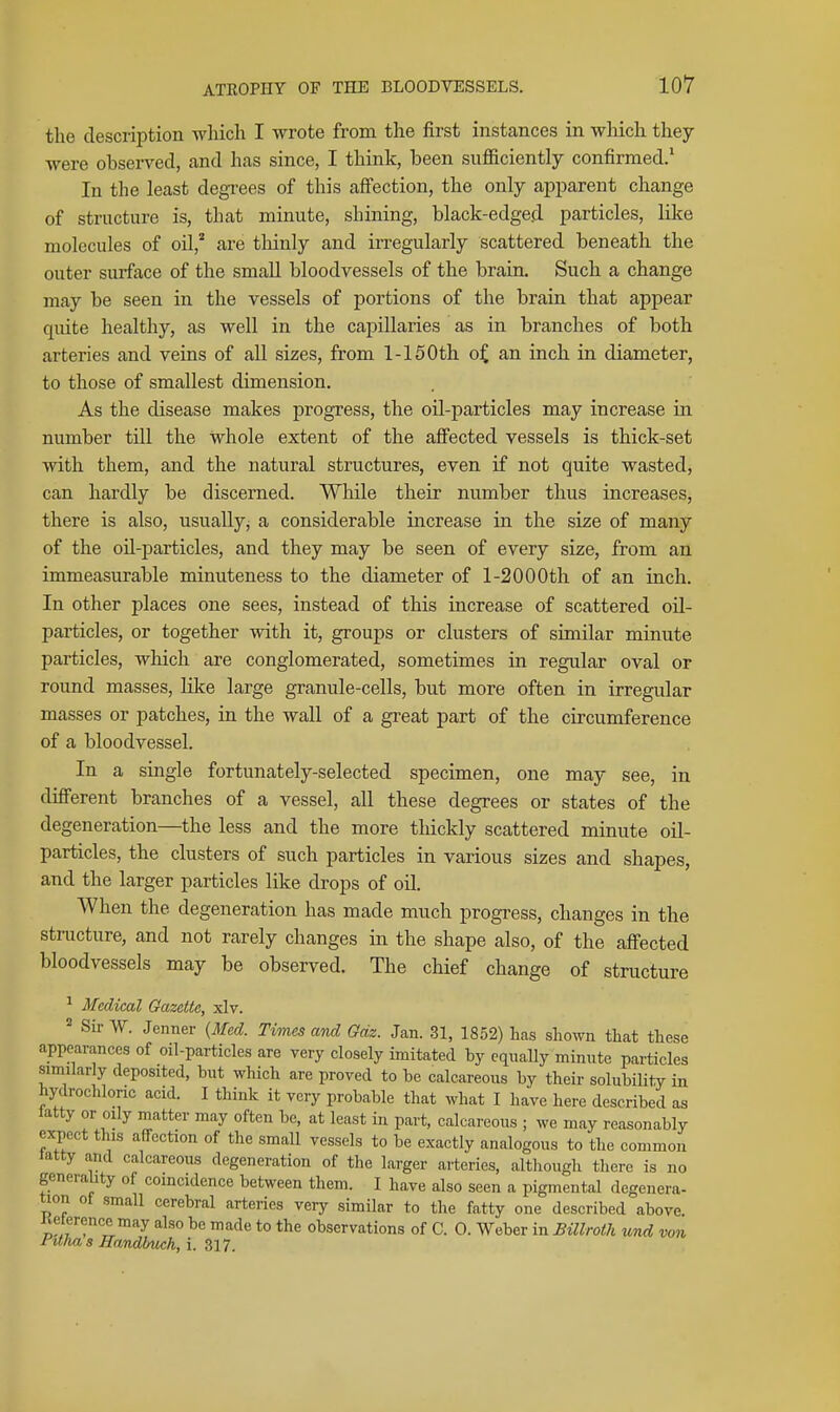 the description wliich I wrote from the first instances in wliich they were observed, and has since, I think, been sufficiently confirmed,* In the least degi-ees of this afi'ection, the only apparent change of structure is, that minute, shining, black-edged particles, like molecules of oil,* are tliinly and irregularly scattered beneath the outer surface of the small bloodvessels of the brain. Such a change may be seen in the vessels of portions of the brain that appear quite healthy, as well in the capillaries as in branches of both arteries and veins of all sizes, from 1-150th o^ an inch in diameter, to those of smallest dimension. As the disease makes progress, the oil-particles may increase in number till the whole extent of the affected vessels is thick-set with them, and the natural structures, even if not quite wasted, can hardly be discerned. While their number thus increases, there is also, usually^ a considerable increase in the siize of many of the oil-particles, and they may be seen of every size, from an immeasurable minuteness to the diameter of 1-2000th of an inch. In other places one sees, instead of this increase of scattered oil- particles, or together with it, groups or clusters of similar minute particles, which are conglomerated, sometimes in regular oval or round masses, lilce large granule-cells, but more often in irregular masses or patches, in the wall of a great part of the circumference of a bloodvessel. In a single fortunately-selected specimen, one may see, in different branches of a vessel, all these degrees or states of the degeneration—the less and the more thickly scattered minute oil- particles, the clusters of such particles in various sizes and shapes, and the larger particles like drops of oil. When the degeneration has made much progress, changes in the structure, and not rarely changes in the shape also, of the affected bloodvessels may be observed. The chief change of structure ^ Medical Gazette, xlv. Sir W. Jenner {Med. Times and Gdz. Jan. 31, 1852) has shown that these appearances of oil-particles are very closely imitated by equally minnte particles similarly deposited, but which are proved to be calcareous by their solubility in hydrochloric acid. I think it very probable that what I have here described as latty or oily matter may often be, at least in part, calcareous ; we may reasonably expect this affection of the small vessels to be exactly analogous to the common tatty and calcareous degeneration of the larger arteries, although there is no generality of coincidence between them. I have also seen a pigmental degenera- tion of small cerebral arteries very similar to the fatty one described above. „f,f ^^^ ^^^ to observations of C. 0. Weber in Billroth v,nd von Pitlias Handbwh, i. 317.