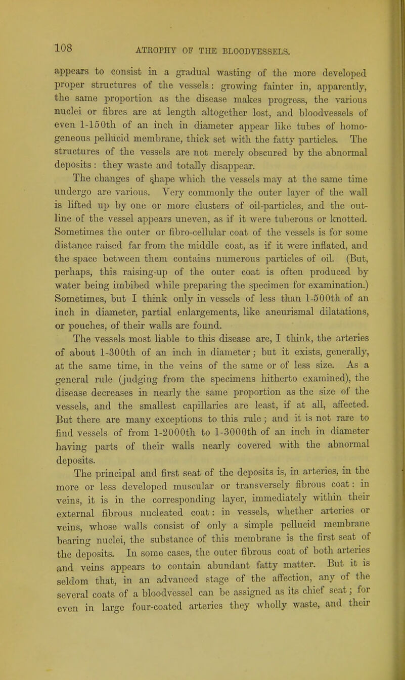 appears to consist in a gradual wasting of the more developed proper structures of the vessels: growing fainter in, apparently, the same proportion as the disease makes progress, the various nuclei or fibres are at length altogether lost, and bloodvessels of even 1-15 0th of an inch in diameter appear like tubes of homo- geneous pellucid membrane, thick set with the fatty particles. The structures of the vessels are not merely obscured by the abnormal deposits : they waste and totally disappear. The changes of ^hape which the vessels may at the same time undergo are various. Very commonly the outer layer of the wall is lifted up by one or more clusters of oil-particles, and the out- line of the vessel ajipears uneven, as if it were tuberous or knotted. Sometimes the outer or fibro-cellular coat of the vessels is for some distance raised far from the middle coat, as if it were inflated, and the space between them contains numerous particles of oil. (But, perhaps, this raising-up of the outer coat is often produced by water being imbibed while preparing the specimen for examination.) Sometimes, but I think only in vessels of less than 1-5 00th of an inch in diameter, partial enlargements, like aneurismal dilatations, or pouches, of their walls are found. The vessels most liable to this disease are, I think, the arteries of about l-300th of an inch in diameter; but it exists, generally, at the same time, in the veins of the same or of less size. As a general rule (judging from the specimens hitherto examined), the disease decreases in nearly the same proportion as the size of the vessels, and the smallest capillaries are least, if at all, affected. But there are many exceptions to this rule; and it is not rai-e to find vessels of from l-2000th to l-3000th of an inch in diameter having parts of their walls nearly covered with the abnormal deposits. The principal and first seat of the deposits is, in arteries, in the more or less developed muscular or transversely fibrous coat: in veins, it is in the corresponding layer, immediately within their external fibrous nucleated coat: in vessels, whether arteries or veins, whose walls consist of only a simple pellucid membrane bearing nuclei, the substance of this membrane is the first seat of the deposits. In some cases, the outer fibrous coat of both arteries and veins appears to contain abundant fatty matter. But it is seldom that, in an advanced stage of the aifection,^ any of the several coats of a bloodvessel can be assigned as its cliief seat; for even in large four-coated arteries they wholly waste, and their