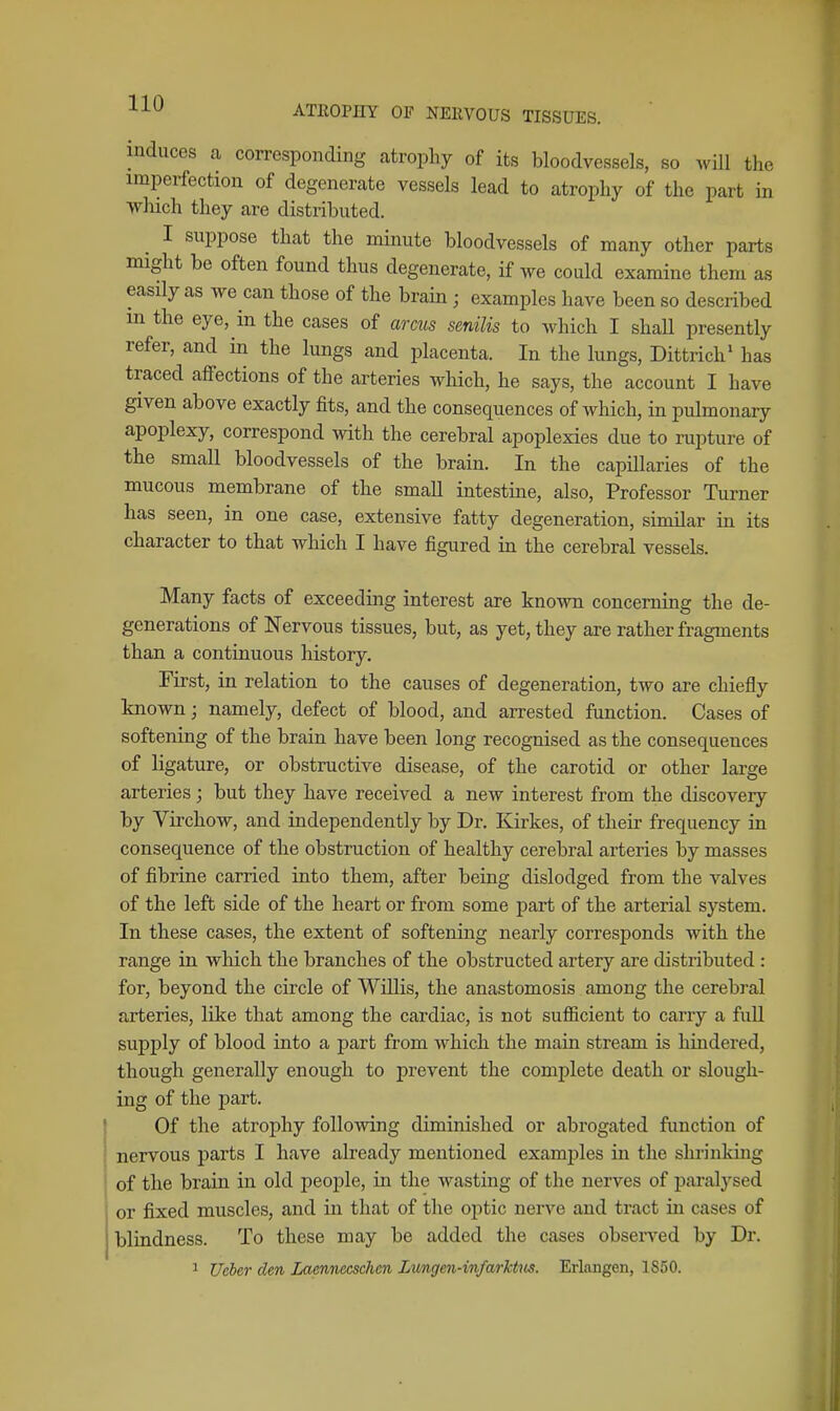 ^^'^ ATEOPHY OF NERVOUS TISSUES. induces a corresponding atrophy of its bloodvessels, so will the imperfection of degenerate vessels lead to atrophy of the part in ■wluch they are distributed. I suppose that the minute bloodvessels of many other parts might be often found thus degenerate, if we could examine them as easily as we can those of the brain ; examples have been so described m the eye, in the cases of arms senilis to which I shall presently refer, and in the lungs and placenta. In the lungs, Dittrich' has traced affections of the arteries which, he says, the account I have given above exactly fits, and the consequences of which, in pulmonary apoplexy, correspond with the cerebral apoplexies due to rupture of the small bloodvessels of the brain. In the capillaries of the mucous membrane of the small intestine, also. Professor Turner has seen, in one case, extensive fatty degeneration, similar in its character to that which I have figured in the cerebral vessels. Many facts of exceeding interest are known concerning the de- generations of Nervous tissues, but, as yet, they are rather fragments than a continuous history. First, in relation to the causes of degeneration, two are chiefly known; namely, defect of blood, and arrested function. Cases of softeniag of the brain have been long recognised as the consequences of ligature, or obstructive disease, of the carotid or other large arteries; but they have received a new interest from the discovery by Virchow, and independently by Dr. Kirkes, of their frequency in consequence of the obstruction of healthy cerebral arteries by masses of fibrine carried into them, after being dislodged from the valves of the left side of the heart or from some part of the arterial system. In these cases, the extent of softening nearly corresponds with the range in which the branches of the obstructed artery are distributed : for, beyond the circle of Willis, the anastomosis among the cerebral arteries, like that among the cardiac, is not sufficient to carry a full supply of blood into a part from which the main stream is hindered, though generally enough to prevent the complete death or slough- ing of the part. Of the atrophy following diminished or abrogated function of nervous parts I have already mentioned examples in the shrinking of the brain in old people, in the wasting of the nerves of paralysed or fixed muscles, and in that of tlie optic nerve and tract in cases of blindness. To these may be added the cases observed by Dr.