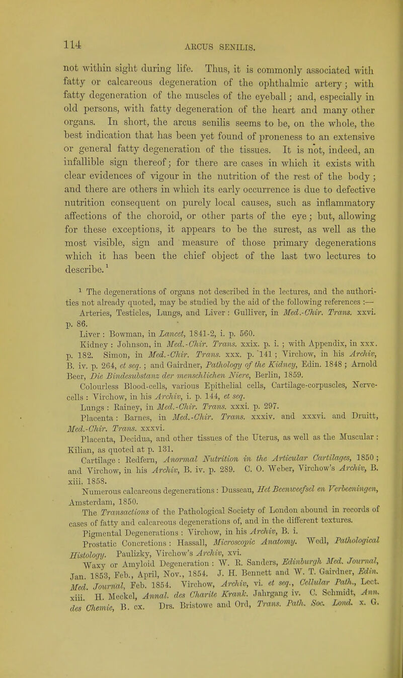 lU not within sight during life. Thus, it is commonly associated with fatty or calcareous degeneration of the ophthalmic artery; with fatty degeneration of the muscles of tlie eyeball; and, especially in old persons, wdtli fatty degeneration of the heart and many other organs. In short, the arcus senilis seems to be, on the whole, the best indication that has been yet found of proneness to an extensive or general fatty degeneration of the tissues. It is not, indeed, an infallible sign thereof; for there are cases in which it exists with clear evidences of vigour in the nutrition of the rest of the body; and there are others in which its early occurrence is due to defective nutrition consequent on purely local causes, such as inflammatory affections of the choroid, or other parts of the eye; but, allowing for these exceptions, it appears to be the surest, as well as the most visible, sign and measure of those primary degenerations which it has been the chief object of the last two lectures to describe.' ^ The degenerations of organs not described in tlie lectures, and tlie authori- ties not ah'eady quoted, may be studied by the aid of the following references :— Arteries, Testicles, Lungs, and Liver: Gulliver, in Med.-OMr. Tram. xxvi. p. 86. Liver : Bowman, in Lancet, 1841-2, i. p. 560. Kidney : Johnson, in Med.-Oldr. Trans, xxix. p. i. ; with Appendix, in xxx. p. 182. Simon, in Mcd.-Chir. Trans, xxx. p. 141 ; Virchow, in his Ardiiv, B. iv. p. 264, ct seq. ; and Gaii'dner, Pathology of the Kidney, Edin. 1848 ; Arnold Beer, Die Bindesubstanz der menschlichen Nicre, Berlin, 1859. Colourless Blood-cells, various Epithelial cells, Cartilage-corpuscles, Nerve- cells : Virchow, in his Archiv, i. p. 144, ct seq. Lungs : Rainey, in Mcd.-Chir. Trans, xxxi. p. 297. Placenta: Barnes, in Mcd.-Chir. Trans, xxxi v. and xxxvi. and Druitt, Mcd.-Chir. Trans, xxxvi. Placenta, Deeidua, and other tissues of the Uterus, as well as the Muscular : Kilian, as quoted at p. 131. Cartilage : Kedfem, Anormal Nutrition in the Articular Cartilages, 1850 ; and Virchow, in his Archiv, B. iv. p. 289. C. 0. Weber, Virchow's Archiv, B. xiii. 1858. Numerous calcareous degenerations: Dusseau, Hct Beenweefscl en Ferbeoiingen, Amsterdam, 1850. The Transactions of the Pathological Society of London abound in records of cases of fatty and calcareous degenerations of, and in the different textures. Pigmental Degenerations : Virchow, in his Ardiiv, B. i. Prostatic Concretions : Hassall, Microscopic Ajiatomy. Wedl, PaOwlogical Histology. Paulizky, Virchow's Archiv, xvi. Waxy or Amyloid Degeneration : W. R. Sanders, Edinburgh Med. Journal, Jan 1853, Feb., April, Nov., 1854. J. H. Bennett and W. T. Gairdner, Edin. Med Journal, Feb. 1854. Virchow, Archiv, vi. ct seq.. Cellular Paih., Lect. xiu H Meckel, Annal. des Charitc Krank. Jahrgang iv. C. Schmidt, Ann. dcs'ciiemie, B. ex. Drs. Bristowe and Oi-d, Tram. PaOi. Sac Loml x. G.