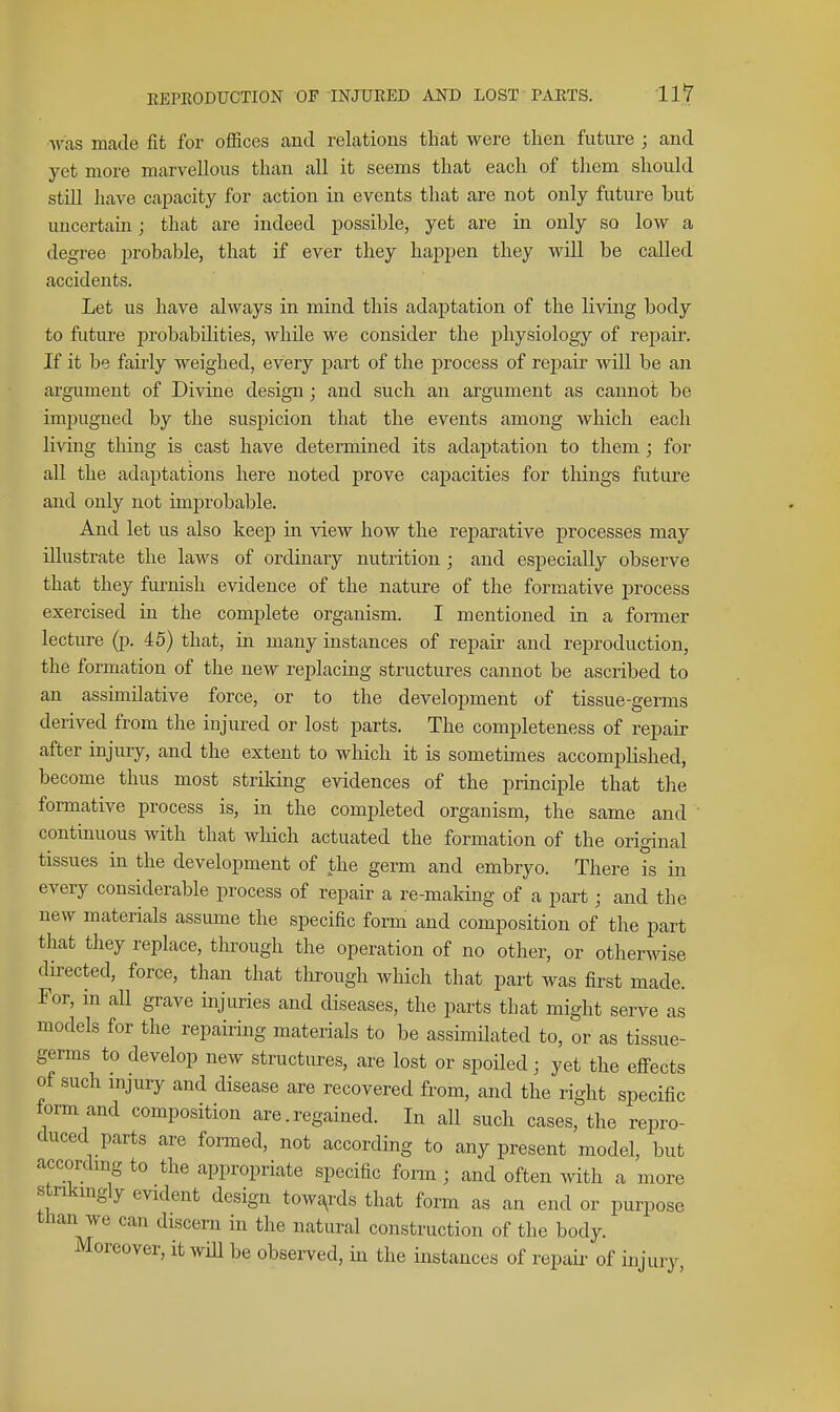 was made fit for offices and relations that were then future ; and yet more marvellous than all it seems that each of them should still have cajoacity for action in events that are not only future but uncertain; that are indeed possible, yet are in only so low a degree ijrobable, that if ever they happen they Avill be called accidents. Let us have always in mind this adaptation of the living body to future 23robabilities, while we consider the physiology of repair. If it be fairly weighed, every part of the process of rej)air will be an argument of Divine design; and such an argument as cannot be imj)ugued by the suspicion that the events among which each living thing is cast have determined its adaptation to them; for all the adaptations here noted prove capacities for things future and only not improbable. And let us also keep in view how the reparative processes may illustrate the laws of ordinary nutrition; and especially observe that they furnish evidence of the nature of the formative process exercised in the complete organism. I mentioned in a former lecture (p. 45) that, in many instances of repair and reproduction, the formation of the new replacing structures cannot be ascribed to an assimilative force, or to the development of tissue-germs derived from the injured or lost parts. The completeness of repair after injury, and the extent to which it is sometimes accomplished, become thus most strildng evidences of the principle that the formative process is, in the completed organism, the same and continuous with that which actuated the formation of the original tissues in the development of the germ and embryo. There is in every considerable process of repair a re-making of a part; and the new materials assume the specific form and composition of the part that they replace, through the operation of no other, or otherwise directed, force, than that through which that part was first made. For, in all grave injuries and diseases, the parts that might serve as models for the repairing materials to be assimilated to, or as tissue- germs to develop new structures, are lost or spoiled • yet the effects of such mjury and disease are recovered from, and the right specific form and composition are. regained. In all such cases, the repro- duced parts are formed, not according to any present model, but accordmg to the appropriate specific form ; and often with a more stnkmgly evident design towa^rds that form as an end or purpose than we can discern in the natural construction of the body. Moreover, it will be observed, in the instances of repair of injury,