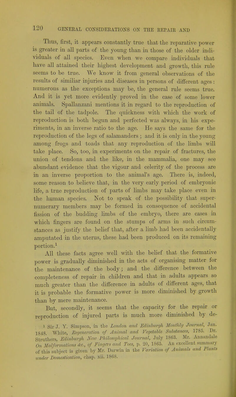 Thus, first, it appears constantly true that the reparative power is greater in all parts of the young than hi those of the older indi- viduals of all species. Even when we compare indi\-iduals that have all attained their highest development and gi'owtli, this rule seems to be true. We know it from general observations of the results of similiar injuries and diseases in persons of different ages: numerous as the exceptions may be, the general rule seems true. And it is yet more evidently proved in the case of some lower animals. Spallanzani mentions it in regard to the reproduction of the tail of the tadpole. The quickness with which the Avork of reproduction is both begun and peifected was always, in his expe- riments, in an inverse ratio to the age. He says the same for the reproduction of the legs of salamanders ; and it is only in the young among frogs and toads that any reproduction of the limbs wUl take place. So, too, in experiments on the repair of fractures, the union of tendons and the like, in the mammalia, one may see abundant evidence that the vigour and celerity of the process are in an inverse proportion to the animal's age. There is, indeed, some reason to believe that, in the very early period of embryonic life, a true reproduction of parts of limbs may take place even in the human species. Not to speak of the possibility that super- numerary members may be formed in consequence of accidental fission of the budding limbs of the embryo, there are cases in which fingers are found on the stumps of arms in such circum- stances as justify the belief that, after a limb had been accidentally amputated in the uterus, these had been produced on its remaining portion.^ All these facts agree well with the belief that the formative power is gradually diminished in the acts of organismg matter for the maintenance of the body; and the difference between the completeness of repair in children and that in adults appears so much greater than the difference in adults of different ages, that it is probable the formative power is more diminished by growth than by mere maintenance. But, secondly, it seems that the capacity for the repair or reproduction of injured parts is much more diminished by de- 1 Sir J. Y. Simpson, in tlie London and Edinburgh Monthly Joxirnal, Jan. 1848. White, Regeneration of Animal and Vegetable Substances, 1785. Dr. Struthers, Edinburgh New Philosophical Journal, July 1863. Mr. Aunandale On Malfonnatiom &c., of Fingers and Toes, p. 20, 1865. An excellent summary of this subject is given by Mr. Darwin in the Variation of Animals and Plants under Domeslicalion, chap. xii. 1868.