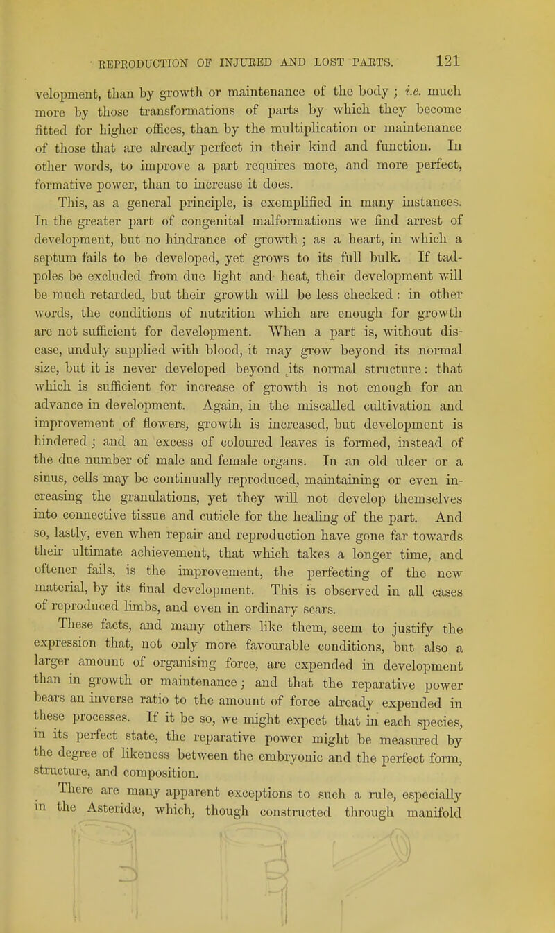 veloiDment, than by growth or maintenance of the body ; i.e. much more by those transformations of parts by which they become fitted for higher offices, than by the multipUcation or maintenance of those that are already perfect in their kind and function. In other words, to improve a part requires more, and more perfect, formative power, than to increase it does. Tliis, as a general principle, is exemplified in many instances. In the greater part of congenital malformations we find arrest of development, but no hindrance of growth; as a heart, in which a septum fails to be developed, yet grows to its full bulk. If tad- poles be excluded from due light and heat, their development will be much retarded, but their growth will be less checked: in other words, the conditions of nutrition which are enough for growth are not sufficient for development. When a part is, without dis- ease, unduly supplied with blood, it may grow beyond its normal size, but it is never developed beyond ^its normal structure: that which is sufficient for increase of growth is not enough for an advance in development. Again, in the miscalled cultivation and improvement of flowers, growth is increased, but development is hindered; and an excess of coloured leaves is formed, instead of the due number of male and female organs. In an old ulcer or a sinus, cells may be continually reproduced, maintaining or even in- creasing the granulations, yet they will not develop themselves into connective tissue and cuticle for the healing of the part. And so, lastly, even when repau- and reproduction have gone far towards then- ultimate achievement, that which takes a longer time, and oftener fails, is the improvement, the perfecting of the new material, by its final development. This is observed in all cases of reproduced limbs, and even in ordinary scars. These facts, and many others like them, seem to justify the expression that, not only more favourable conditions, but also a larger amount of organising force, are expended in development than in growth or maintenance; and that the reparative power bears an inverse ratio to the amount of force already expended in these processes. If it be so, we might ex^Dect that m each species, m its perfect state, the reparative power might be measured by the degree of likeness between the embryonic and the perfect form, structure, and composition. There are many apparent exceptions to such a rule, especially in the Asterida3, which, though constructed through manifold