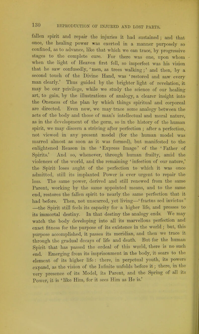 fallen spirit and repair the injuries it had sustained; and that once, the healing power was exerted in a manner purposely so confined, as to advance, like that which we can trace, by progressive stages to the complete cure. For there was one, upon whom Avhen the light of Heaven first fell, so imperfect was his vision that he saw confusedly, ' men, as trees walking;' and then, by a second touch of the Divine Hand, was 'restored and saw every man clearly.' Thus guided by the brighter Ught of revelation, it may be our privilege, while we study the science of our healing art, to gain, by the illustrations of aiialogy, a clearer insight into the Oneness of the plan by which things spiritual and corporeal are directed. Even now, we may trace some analogy between the acts of the body and those of man's intellectual and moral nature, as in the development of the germ, so in the history of the human spirit, we may discern a striving after perfection ; after a perfection, not viewed in any present model (for the human model was marred almost as soon as it was formed), but manifested to the enlightened Reason in the ' Express Image' of the ' Father of Spirits.' And so, whenever, through human frailty, amid the violences of the world, and the remaining ' infection of our nature,' the Spirit loses aught of the perfection to which it was once admitted, still its implanted Power is ever urgent to repair the loss. The same power, derived and still renewed from the same Parent, working by the same appointed means, and to the same end, restores the fallen spirit to nearly the same perfection that it had before. Then, not unscarred, yet living—' fractus sed invictus' —the Spirit still feels its capacity for a higher life, and presses to its immortal destiny. In that destiny the analogy ends. We may watch the body developing into all its marvellous perfection and exact fitness for the purpose of its existence in the world; but, this purpose accomplished, it passes its meridian, and then we trace it through the gradual decays of life and death. But for the human Spirit that has passed the ordeal of this world, there is no such end. Emerging from its imprisonment in the body, it soars to the element of its higher life : there, in perpetual youth, its powers expand, as the vision of the Infinite unfolds before it; there, in the very presence of its Model, its Parent, and the Spring of all its Power, it is ' like Him, for it sees Him as He is.'
