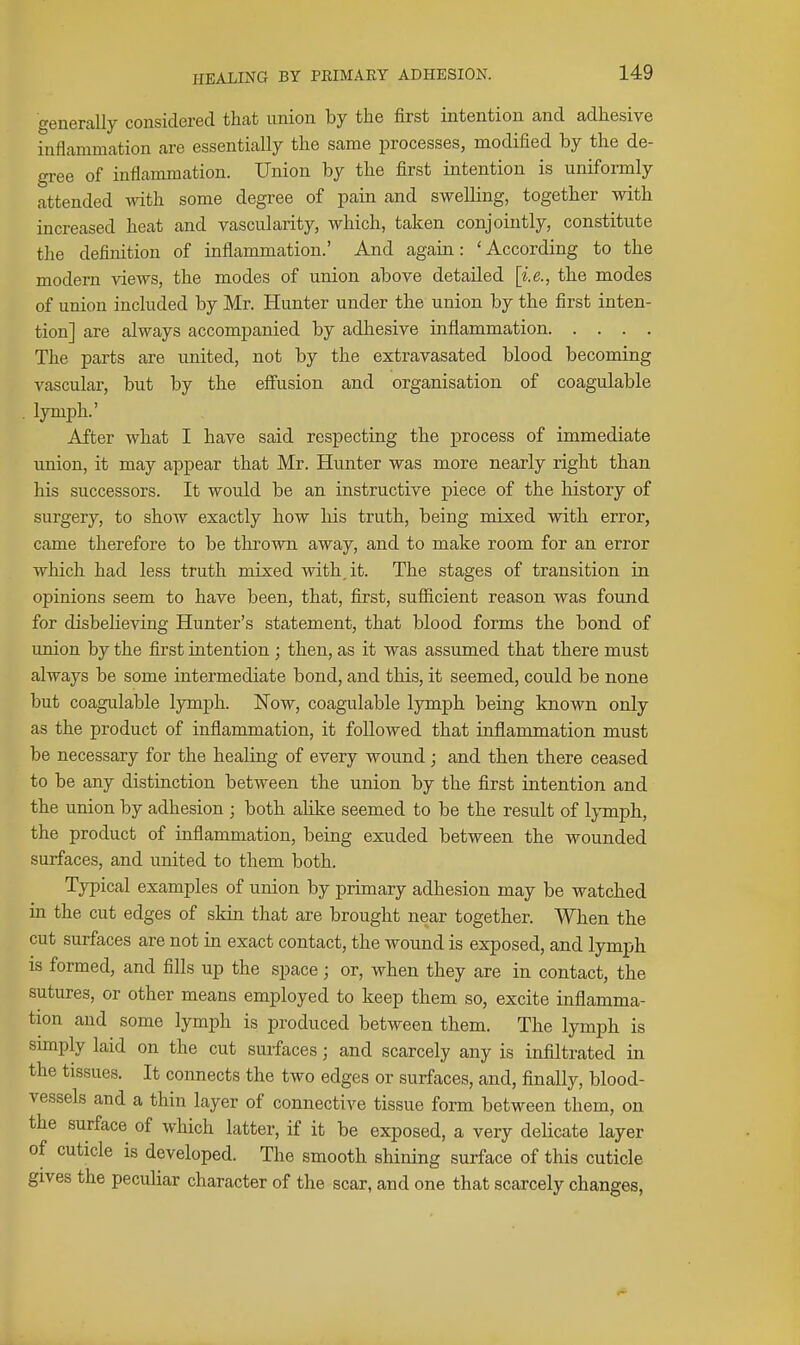 generally considered that union by the first intention and adhesive inflammation are essentially the same processes, modified by the de- gree of inflammation. Union by the first intention is uniformly attended with some degree of pain and swelling, together with increased heat and vascularity, which, taken conjointly, constitute the definition of inflammation.' And again: 'According to the modern views, the modes of union above detailed [i.e., the modes of union included by Mr. Hunter under the union by the first inten- tion] are always accompanied by adhesive inflammation The parts are united, not by the extravasated blood becoming vascular, but by the efiusion and organisation of coagulable . lymph.' After what I have said respecting the process of immediate union, it may appear that Mr. Hunter was more nearly right than his successors. It would be an instructive piece of the history of surgery, to show exactly how his truth, being mixed with error, came therefore to be thrown away, and to make room for an error which had less truth mixed with, it. The stages of transition in opinions seem to have been, that, first, sufiicient reason was found for disbelieving Hunter's statement, that blood forms the bond of union by the first intention ; then, as it was assumed that there must always be some intermediate bond, and this, it seemed, could be none but coagulable lymph. Now, coagulable lymph being known only as the product of inflammation, it followed that inflammation must be necessary for the healing of every wound; and then there ceased to be any distinction between the union by the first intention and the union by adhesion ; both aHke seemed to be the result of lymph, the product of inflammation, being exuded between the wounded surfaces, and united to them both. Typical examples of union by primary adhesion may be watched in the cut edges of skin that are brought near together. When the cut surfaces are not in exact contact, the wound is exposed, and lymph is formed, and fills up the space; or, when they are in contact, the sutures, or other means employed to keep them so, excite inflamma- tion and some lymph is produced between them. The lymph is simply laid on the cut surfaces; and scarcely any is infiltrated in the tissues. It connects the two edges or surfaces, and, finally, blood- vessels and a thin layer of connective tissue form between them, on the surface of which latter, if it be exposed, a very deUcate layer of cuticle is developed. The smooth shining surface of this cuticle gives the pecuhar character of the scar, and one that scarcely changes,