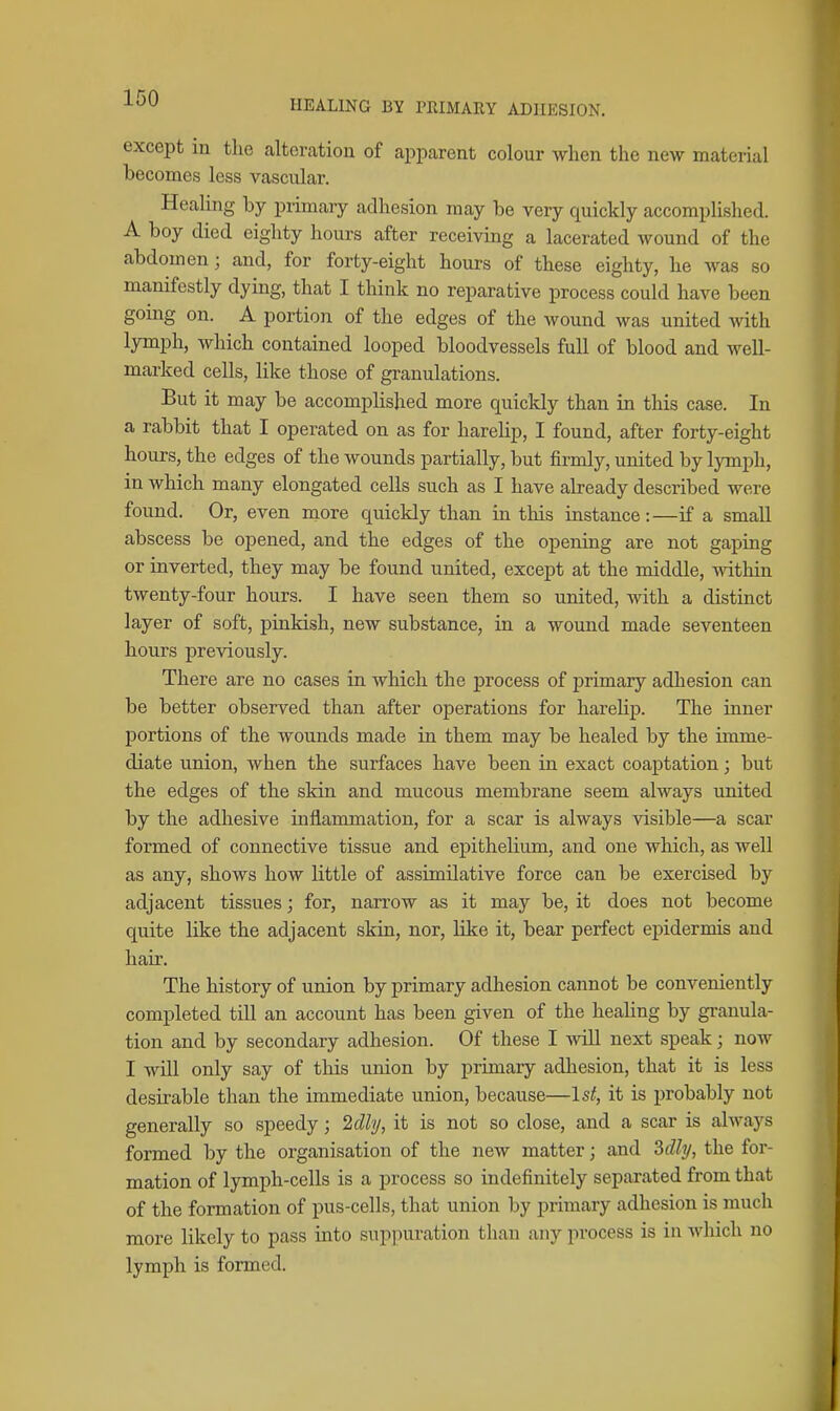 HEALING BY PRIMARY ADHESION. except in tlie alteration of apparent colour when the new material becomes less vascular. Healing by primary adhesion may be very quickly accomplished. A boy died eighty hours after receiving a lacerated wound of the abdomen; and, for forty-eight hours of these eighty, he was so manifestly dying, that I think no reparative process could have been going on. A portion of the edges of the wound was united with lymph, which contained looped bloodvessels full of blood and well- marked cells, like those of granulations. But it may be accomphshed more quickly than in this case. In a rabbit that I operated on as for harelip, I found, after forty-eight hours, the edges of the wounds partially, but firmly, united by lymph, in which many elongated cells such as I have already described were found. Or, even more quickly than in this instance:—if a small abscess be opened, and the edges of the opening are not gaping or inverted, they may be found united, except at the middle, witlun twenty-four hours. I have seen them so united, with a distinct layer of soft, pinkish, new substance, in a wound made seventeen hours previously. There are no cases in which the process of primary adhesion can be better observed than after operations for harelip. The inner portions of the wounds made in them may be healed by the imme- diate union, when the surfaces have been in exact coaptation; but the edges of the skin and mucous membrane seem always united by the adhesive inflammation, for a scar is always visible—a scar formed of connective tissue and epithelium, and one which, as well as any, shows how little of assimilative force can be exercised by adjacent tissues; for, narrow as it may be, it does not become quite Uke the adjacent skin, nor, like it, bear perfect epidermis and hair. The history of union by primary adhesion cannot be conveniently completed till an account has been given of the healing by gi-anula- tion and by secondary adhesion. Of these I yvill next speak; now I will only say of this union by primary adliesion, that it is less desirable than the immediate union, because—1st, it is probably not generally so speedy; 2dly, it is not so close, and a scar is always formed, by the organisation of the new matter; and 3dhj, the for- mation of lymph-cells is a process so indefinitely separated from that of the formation of pus-cells, that union by primary adhesion is much more likely to pass into suppuration than any process is in which no lymph is formed.
