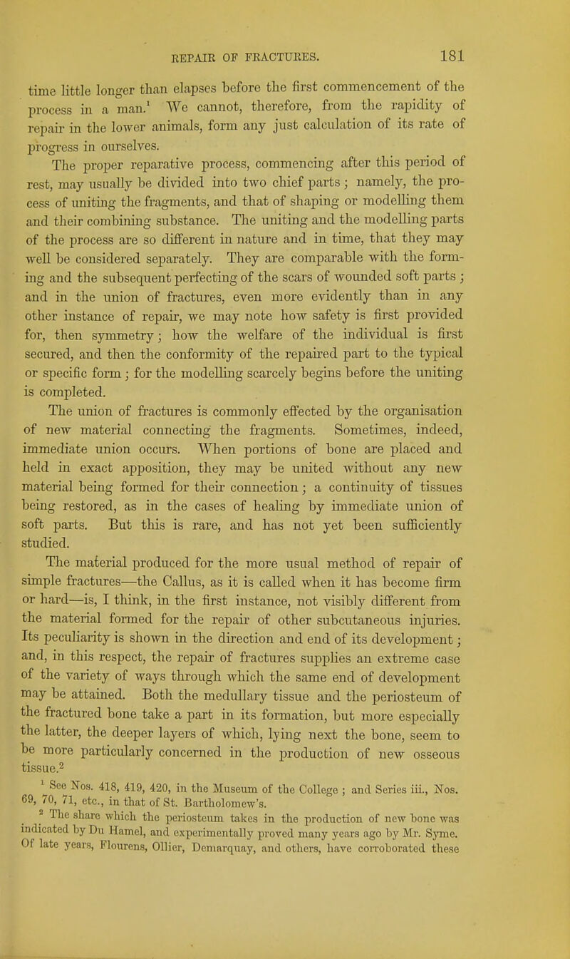 time little longer than elapses before the first commencement of the process in a man.' We cannot, therefore, from the rapidity of repair in the lower animals, form any just calculation of its rate of progi-ess in ourselves. The proper reparative process, commencing after this period of rest, may usually be divided into two chief parts; namely, the pro- cess of uniting the fragments, and that of shaping or modelling them and their combining substance. The uniting and the modelling parts of the process are so different in nature and in time, that they may well be considered separately. They are comparable with the form- ing and the subsequent perfecting of the scars of wounded soft parts ; and in the union of fractures, even more evidently than in any other instance of repair, we may note how safety is first provided for, then symmetry; how the welfare of the individual is first secured, and then the conformity of the repaired part to the typical or specific form ; for the modelling scarcely begins before the uniting is completed. The union of fractures is commonly effected by the organisation of new material connecting the fragments. Sometimes, indeed, immediate union occurs. Wlien portions of bone are placed and held in exact apposition, they may be united without any new material being formed for their connection; a continuity of tissues being restored, as in the cases of healing by immediate union of soft parts. But this is rare, and has not yet been suflBciently studied. The material produced for the more usual method of repair of simple fractures—the Callus, as it is called when it has become firm or hard—is, I think, in the first instance, not visibly different from the material formed for the repair of other subcutaneous injuries. Its peculiarity is shown in the direction and end of its development; and, in this respect, the repair of fractures supplies an extreme case of the variety of ways through which the same end of development may be attained. Both the medullary tissue and the periosteum of the fractured bone take a part in its formation, but more especially the latter, the deeper layers of which, lying next the bone, seem to be more particularly concerned in the production of new osseous tissue.2 ^^See Nos. 418, 419, 420, in the Museum of the College ; and Series iii., Nos. 69, 70, 71, etc., in that of St. Bartholomew's. 2 The share which the periosteum takes in the production of new bone was indicated by Du Hamel, and experimentally proved many years ago by Mr. Syme. Of late years, Flourens, Oilier, Deniarquay, and others, have coiToborated these