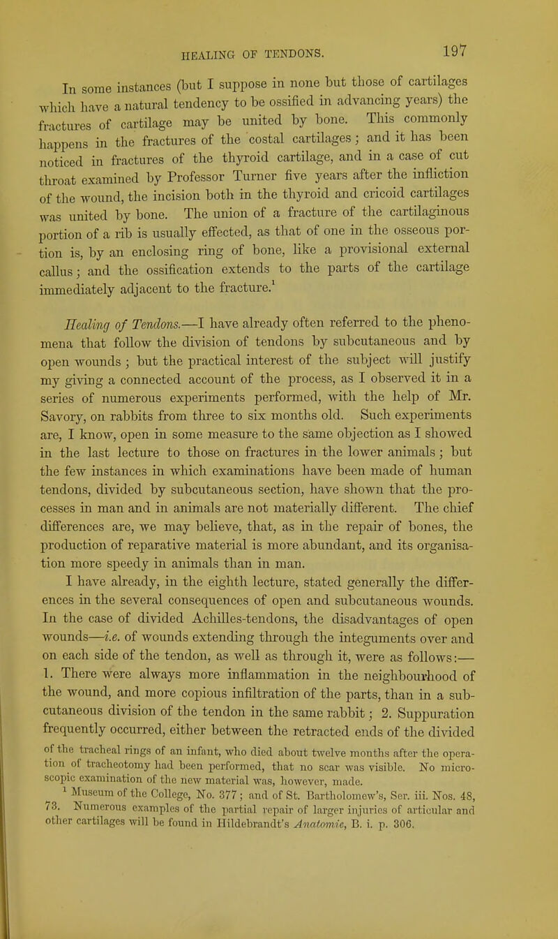 In some instances (but I suppose in none but those of cartilages Avhicli have a natural tendency to be ossiiied in advancing years) the fractures of cartilage may be united by bone. This commonly happens in the fractures of the costal cartilages; and it has been noticed in fractures of the thyroid cartilage, and in a case of cut throat examined by Professor Turner five years after the infliction of the wound, the incision both in the thyroid and cricoid cartilages was united by bone. The union of a fracture of the cartilaginous portion of a rib is usually effected, as that of one in the osseous por- tion is, by an enclosing ring of bone, like a provisional external callus; and the ossification extends to the parts of the cartilage immediately adjacent to the fracture.' ncaling of Tendons.—I have already often referred to the pheno- mena that follow the division of tendons by subcutaneous and by open wounds ; but the practical interest of the subject will justify my giving a connected account of the process, as I observed it in a series of numerous experiments performed, with the help of Mr. Savory, on rabbits from three to six months old. Such experiments are, I know, open in some measure to the same objection as I showed in the last lecture to those on fractures in the lower animals; but the few instances in which examinations have been made of human tendons, divided by subcutaneous section, have shown that the pro- cesses in man and in animals are not materially difi'erent. The chief differences are, we may believe, that, as in the repair of bones, the production of reparative material is more abundant, and its organisa- tion more speedy in animals than in man. I have already, in the eighth lecture, stated generally the differ- ences in the several consequences of open and subcutaneous wounds. In the case of divided Achilles-tendons, the disadvantages of open wounds—i.e. of wounds extending through the integuments over and on each side of the tendon, as well as through it, were as follows:— 1. There were always more inflammation in the neighbourhood of the wound, and more copious infiltration of the parts, than in a sub- cutaneous division of the tendon in the same rabbit; 2. Suppuration frequently occurred, either between the retracted ends of the divided of the tracheal rings of an infant, who died about twelve months after the opera- tion of tracheotomy had been performed, that no scar was visible. No micro- scopic examination of the new material was, liowever, made. 1 Museum of the College, No. 377 ; and of St. Bartholomew's, Ser. iii. Nos. 48, 73. Numerous examples of the partial repair of larger injuries of articular and other cartilages will be found in Hildebrandt's Anatomic, B. i. p. 306,