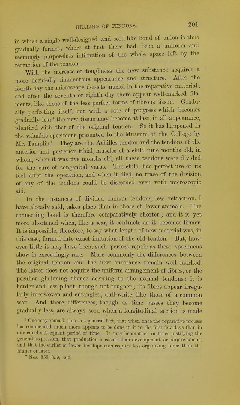 in Avhich a single well-designed and cord-like bond of union is thus gradually formed, where at first there had been a uniform and seemingly purposeless infiltration of the whole space left by the retraction of the tendon. With the increase of toughness the new substance acquires a more decidedly filamentous appearance and structure. After the fourth day the microscope detects nuclei in the reparative material; and after the seventh or eighth day there appear well-marked fila- ments, like those of the less perfect forms of fibrous tissue. Gradu- ally perfecting itself, but with a rate of progress which becomes gradually less,' the new tissue may become at last, in all appearance, identical with that of the original tendon. So it has happened in the valuable specimens presented to the Museum of the College by Mr. Tamplin. They are the Achilles-tendon and the tendons of the anterior and posterior tibial muscles of a child nine months old, in whom, when it was five months old, all these tendons were divided for the cure of congenital varus. The child had perfect use of its feet after the operation, and when it died, no trace of the division of any of the tendons could be discerned even with microscopic aid. In the instances of divided human tendons, less retraction, I have already said, takes place than in those of lower animals. The connecting bond is therefore comparatively shorter; and it is yet more shortened when, like a scar, it contracts as it becomes firmer. It is impossible, therefore, to say what length of new material was, in this case, formed into exact imitation of the old tendon. But, how- ever little it may have been, such perfect repair as these specimens show is exceedingly rare. More commonly the difi'erences between the original tendon and the new substance remain well marked. The latter does not acquire the uniform arrangement of fibres, or the peculiar glistening thence accruing to the normal tendons: it is harder and less pliant, though not tougher; its fibres appear irregu- larly interwoven and entangled, dull-white, like those of a common scar. And these difi'erences, though as time passes they become gradually less, are always seen when a longitudinal section is made 1 One may remark tliis as a general fact, that when once the reparative i^roeess has commenced much more appears to be done in it in the first few daj's than in any equal subsequent peiiod of time. It may be another instance justifying the general expression, that production is easier than development or improvement, and that the earlier or lower developments require less organising force than th higher or later. = Nos. 358, 359, 360.