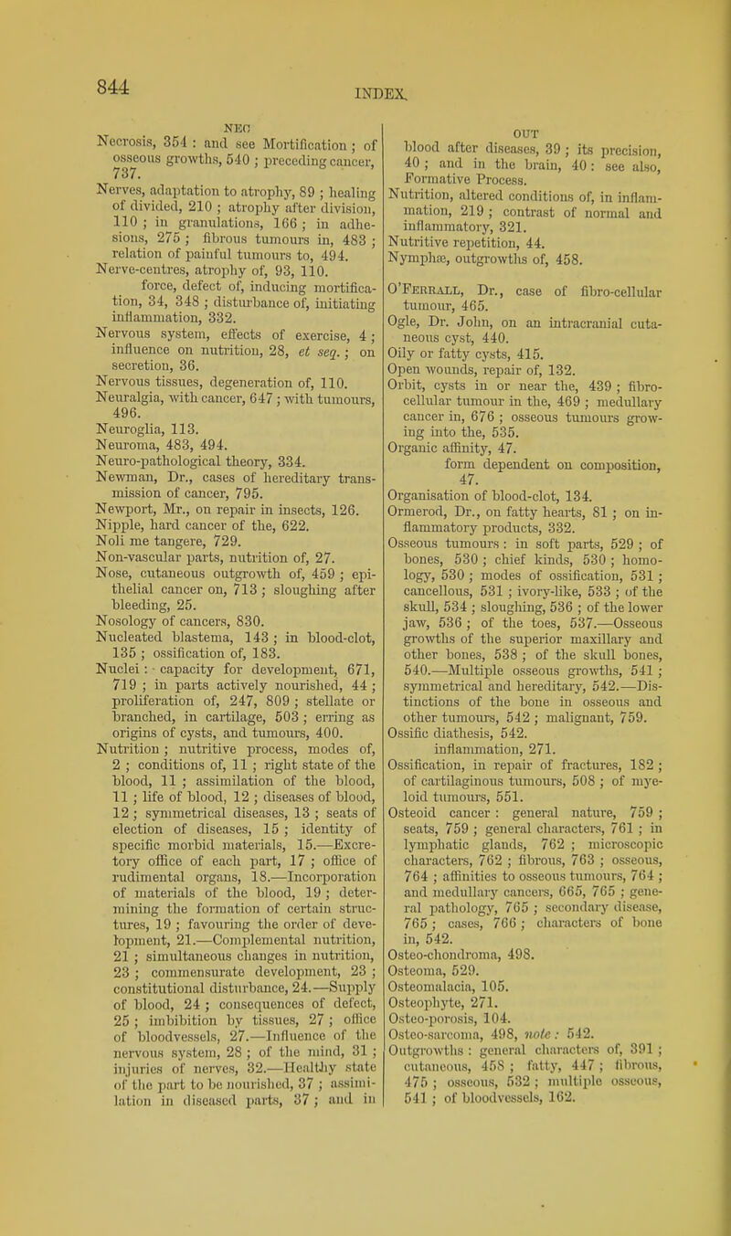 INDEX Necrosis, 354 : ami see Mortification ; of osseous growtlis, 540 ; preceding cancer, 737. o . Nerves, adaptation to atrophy, 89 ; healing of divided, 210 ; atropliy after division, 110 ; in granidations, 166 ; in adlie- sious, 275 ; fibrous tumours iii, 483 ; relation of painful tumours to, 494. Nerve-centres, atrophy of, 93, 110. force, defect of, inducing mortifica- tion, 34, 348 ; distiu'bance of, initiating infiammation, 332. Nervous system, effects of exercise, 4; influence on nutrition, 28, et seq.; on secretion, 36. Nervous tissues, degeneration of, 110. Neiu-algia, with cancer, 647; wth tumours, 496. Neuroglia, 113. Nem-oma, 483, 494. Neuro-pathological theory, 334. Newman, Dr., cases of hereditary trans- mission of cancer, 795. Newport, Mr., on repair in insects, 126. Nipple, hard cancer of the, 622. Noli me tangere, 729. Non-vascular parts, nutrition of, 27. Nose, cutaneous outgrowth of, 459 ; epi- thelial cancer on, 713 ; sloughing after Meeding, 25. Nosology of cancers, 830. Nucleated blastema, 143 ; in blood-clot, 135 ; ossification of, 183. Nuclei: • capacity for development, 671, 719 ; in parts actively nourished, 44; proliferation of, 247, 809 ; stellate or branched, in cartilage, 503 ; erring as origins of cysts, and tumours, 400. Nutrition; nutritive process, modes of, 2 ; conditions of, 11 ; right state of the blood, 11 ; assimilation of the blood, 11 ; life of blood, 12 ; diseases of blood, 12; symmetrical diseases, 13 ; seats of election of diseases, 15 ; identity of specific morbid materials, 15.—Excre- toi-y office of each part, 17 ; office of rudimental organs, 18.—Incorporation of materials of the blood, 19 ; deter- mining the fomiation of certain struc- tirres, 19 ; favouring the order of deve- lopment, 21.—Complemental nutrition, 21 ; simultaneous changes in nutrition, 23 ; commensurate development, 23 ; constitutional disturbance, 24.—Supply of blood, 24 ; consequences of delect, 25 ; imbibition by tissues, 27 ; oilice of bloodvessels, 27.—Influence of the nei-vous system, 28 ; of the mind, 31 ; injuries of nerves, 32.—Healthy state of tlie part to be jiourished, 37 ; n.ssinii- lation iJi diseased parts, 37; and in OUT blood after diseases, 39 ; its precision, 40 ; and in the brain, 40: see also. Formative Process. Nutrition, altered conditions of, in uiflam- mation, 219 ; contrast of normal and inflammator}'-, 321. Nutritive repetition, 44. NymphiE, outgrowths of, 458. O'Ferrall, Dr., case of fibro-cellular tumour, 465. Ogle, Dr. John, on an intracranial cuta- neous cyst, 440. Oily or fatty cysts, 415. Open woimds, repair of, 132. Orbit, cysts in or near the, 439 ; fibro- cellular tumour in the, 469 ; medullary cancer in, 676 ; osseous tumours grow- ing into the, 535. Organic aflSuity, 47. form dependent on composition, 47. Organisation of blood-clot, 134. Ormerod, Dr., on fatty hearts, 81 ; on in- flammatory products, 332. Osseous tumours : in soft parts, 529 ; of bones, 530 ; chief kinds, 530 ; homo- logy, 530 ; modes of ossification, 631 ; cancellous, 531 ; ivory-like, 533 ; of the skull, 534 ; sloughing, 536 ; of the lower jaw, 536 ; of the toes, 537.—Osseous gro'wtlis of the superior maxillary and other bones, 538 ; of the skull bones, 640.—Multiple osseous growths, 541 ; symmetrical and hereditarj', 542.—Dis- tinctions of the bone in osseous and other tumours, 542 ; malignant, 759. Ossific diathesis, 542. inflanmiation, 271. Ossification, in rejaair of fractnres, 182 ; of cartilaginous tumours, 508 ; of mye- loid tumoiu's, 551. Osteoid cancer : general nature, 759 ; seats, 759 ; general characters, 761 ; in lymphatic glands, 762 ; microscopic chai-acters, 762 ; fibrous, 763 ; osseous, 764 ; affinities to osseous tumours, 764 ; and medullary cancers, 665, 765 ; gene- ral pathology, 765 ; secondary disease, 765 ; cases, 766 ; characters of bone in, 542. Osteo-chondroma, 498. Osteoma, 529. Osteomalacia, 105. Osteophyte, 271. Osteo-porosis, 104. Osteo-sarconia, 498, note: 542. Outgi'owths : general charactei's of, 391 ; cutaneous, 45S ; fatty, 447 ; librous, 475 ; osseous, 532; multiple osseous, 541 ; of bloodvessels, 162.
