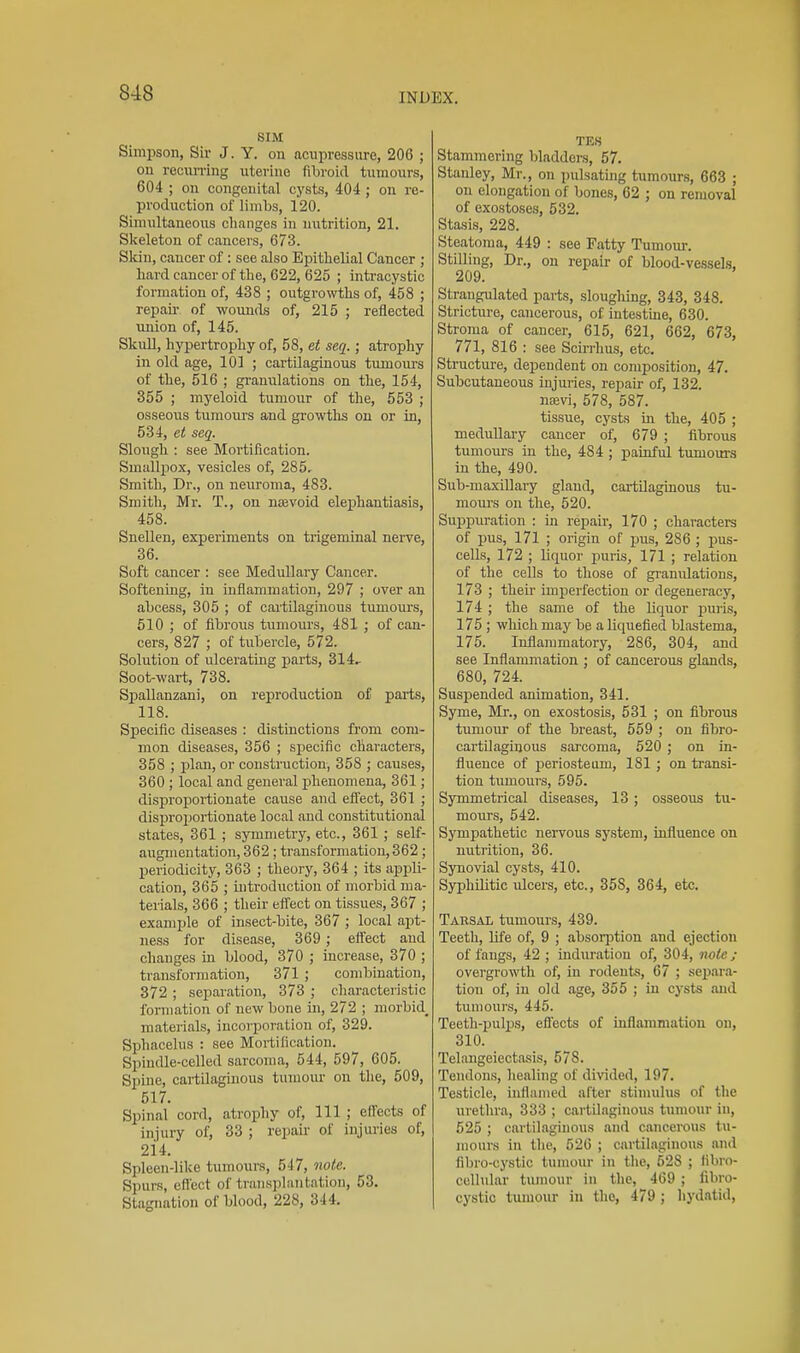 SIM Simpson, Sir J. Y. on acupressure, 206 ; on reciin-ing uterine fibroid tumours, 604 ; on congenital cysts, 404 ; on re- production of limbs, 120. Simultaneous changes in nutrition, 21. Skeleton of cancers, 673. Skin, cancer of: see also Epithelial Cancer ; hard cancer of the, 622, 625 ; intracystic formation of, 438 ; outgrowths of, 458 ; repair- of wounds of, 215 ; reflected Tuiion of, 145. Skull, hypertrophy of, 58, et seq.; atrophy in old age, 101 ; cartilaginous tumom-s of the, 516 ; granulations on the, 154, 355 ; myeloid tumour of the, 553 ; osseous tumours and growths on or in, 534, et seq. Slough : see Mortification. Smallpox, vesicles of, 285. Smith, Dr., on neuroma, 483. Smith, Mr. T., on naavoid elephantiasis, 458. Snellen, experiments on trigeminal nerve, 36. Soft cancer : see Medullary Cancer. Softening, in inflammation, 297 ; over an abcess, 305 ; of cartilaginous tumours, 510 ; of fibrous tumours, 481 ; of can- cers, 827 ; of tubercle, 572. Solution of ulcerating parts, 314^ Soot-wart, 738. Spallanzani, on reproduction of parts, 118. Specific diseases : distinctions from com- mon diseases, 356 ; specific characters, 358 ; j)lan, or construction, 358 ; causes, 360 ; local and general phenomena, 361; disproportionate cause and effect, 361 ; disproportionate local and constitutional states, 361 ; symmetry, etc., 361 ; self- augmentation, 362 ; transformation, 362 ; periodicity, 363 ; theory, 364 ; its appli- cation, 365 ; introduction of morbid ma- terials, 366 ; their effect on tissues, 367 ; example of insect-bite, 367 ; local apit- ness for disease, 369 ; effect and changes in blood, 370 ; increase, 370 ; transformation, 371 ; combination, 372 ; separation, 373 ; characteristic formation of new bone in, 272 ; morbid^ materials, incorporation of, 329. Sphacelus : see Mortification. Spindle-celled sarcoma, 544, 597, 605. Spine, cartilaginous tuniom- on the, 509, 517. Spinal cord, atrophy of. 111 ; effects of injury of, 33 ; repair of injuries of, 214. Spleen-like tumours, 5-17, note. Spurs, cfl'cct of transplantation, 53. Stagnation of blood, 228, 344. TES Stammering bladders, 57. Stanley, Mr., on jiulsating tumours, 663 ; on elongation of bones, 62 ; on removal of exostoses, 532. Stasis, 228. Steatoma, 449 : see Fatty Tumoui-. Stilling, Dr., on repair of blood-vessels, 209. Strangulated parts, slougliing, 343, 348. Stricture, cancerous, of intestme, 630. Stroma of cancer, 615, 621, 662, 673, 771, 816 : see Sch-rhus, etc. Structui-e, dependent on composition, 47. Subcutaneous iajuries, repair of, 132. najvi, 578, 587. tissue, cysts in the, 405 ; medullary cancer of, 679 ; fibrous tumours in the, 484 ; painful tumours in the, 490. Sub-maxillaiy gland, cartilaginous tu- mours on the, 520. Suppuration : in repair, 170 ; characters of pus, 171 ; origin of pus, 286 ; pus- cells, 172 ; liquor puris, 171 ; relation of the cells to those of granulations, 173 ; their imperfection or degeneracy, 174 ; the same of the liquor puris, 175 ; wliich may be a liquefied blastema, 175. Inflammatory, 286, 304, and see Inflammation ; of cancerous glands, 680, 724. Suspended animation, 341. Syme, Mr., on exostosis, 531 ; on fibrous tumour of the breast, 559 ; on fibro- cartUaghjous sarcoma, 520 ; on in- fluence of periosteum, 181 ; on transi- tion tumours, 595. Symmetrical diseases, 13 ; osseous tu- mours, 542. Sympathetic nervous sy.stem, influence on nutrition, 36. Sjmovial cysts, 410. Syphilitic ulcers, etc., 358, 364, etc. Tarsal tumours, 439. Teeth, life of, 9 ; absorjition and ejection of fangs, 42 ; induration of, 304, note; overgrowth of, in rodents, 67 ; separa- tion of, in old age, 355 ; in cysts .and tumours, 445. Teeth-pulps, eflects of inflammation on, 310. Telangeiectasis, 578. Tendons, healing of divided, 197. Testicle, inflamed after stimulus of the urethra, 333 ; cartilaginous tumour in, 625 ; cartilaginous and cancerous tu- mours in the, 520 ; cartilaginous and fibro-cystic tumour in the, 528 ; fibro- cellular tumour in the, 469 ; fibro- cystic tumour in the, 479 ; hydatid.