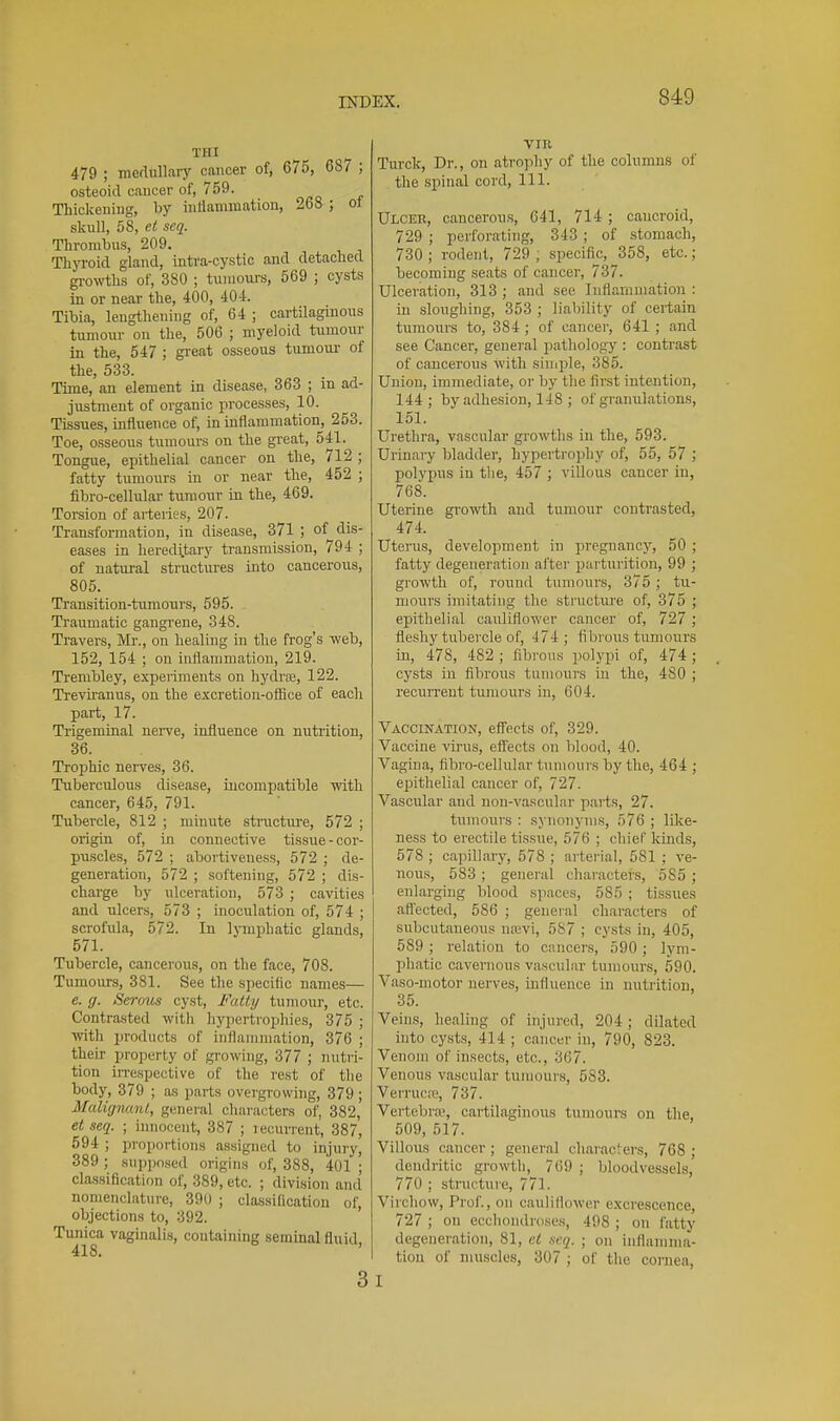 THI 479 ; mefUillary cancer of, 675, 687 ; osteoid cancer of, 759. Thickening, by inflammation, 268 ; oJ sknll, 58, et seq. Thrombus, 209. Thyroid gland, intra-cystic and detached gi-owths of, 380 ; tumours, 569 ; cysts in or near the, 400, 40-1. Tibia, lengthening of, 64 ; cartilaginous tumour on the, 506 ; myeloid tumour in the, 547 ; great osseous tumour of the, 533. Time, an element in disease, 363 ; in ad- justment of organic processes, 10. Tissues, influence of, in inflammation, 253. Toe, osseous tumours on the great, 541. Tongue, epithelial cancer on the, 712 ; fatty tumours in or near the, 452 ; fibro-cellular tumour in the, 469. Torsion of arteries, 207. Transformation, in disease, 371 ; of dis- eases in hereditary transmission, 794 ; of natui-al structures into cancerous, 805. Transition-tumours, 595. Traumatic gangrene, 348. Travers, Mr., on healing in the frog's web, 152, 154 ; on inflammation, 219. Trembley, experiments on hydrre, 122. Treviranus, on the excretion-ofiice of each part, 17. Trigeminal nerve, influence on nutrition, 36. Trophic nerves, 36. Tuberculous disease, incompatible -with cancer, 645, 791. Tubercle, 812 ; minute structm-e, 572 ; origin of, in connective tissue-cor- puscles, 572 ; abortiveness, 572 ; de- generation, 572 ; softening, 572 ; dis- charge by ulceration, 573 ; cavities and ulcers, 573 ; inoculation of, 574 ; scrofula, 572. In lymphatic glands, 571. Tubercle, cancerous, on the face, 708. Tumours, 381. See the specific names— e. g. Serous cyst. Fatty tumour, etc. Contrasted with hypcrtroiihies, 375 ; with products of inflammation, 376 ; their property of growing, 377 ; nutri- tion irrespective of the rest of the body, 379 ; as parts overgrowing, 379; Malignant, general characters of, 382, etseq. ; innocent, 387 ; lecurrent, 387, 694 ; proportions assigned to injury, 389 ; suppo.sed origins of, 388, 401 ; classification of, 389, etc. ; division and nomenclature, 390 ; classification of, objections to, 392. Tunica vaginalis, containing seminal fluid 418. ' 3 vm Turclc, Dr., on atrophy of the columns of the spinal cord. 111. Ulceb, cancerous, C41, 714; cancroid, 729 ; perforating, 343; of stomach, 730 ; rodent, 729 ; specific, 358, etc.; becoming seats of cancer, 737. Ulceration, 313 ; and see Inflammation : in sloughing, 353 ; liability of certain tumours to, 384 ; of cancer, 641 ; and see Cancer, general pathology : contrast of cancerous with siniple, 385. Union, immediate, oi' by the first intention, 144; by adhesion, 148 ; of granulations, 151. Urethra, vascular growths in the, 593. Urinary bladder, hypertrophy of, 55, 57 ; polypus in the, 457 ; villous cancer in, 768. Uterine gi'owth and tumour contrasted, 474. Uterus, development in pregnancy, 50 ; fatty degeneration al'ter parturition, 99 ; growth of, round tumours, 375 ; tu- mours imitating the structure of, 375 ; epithelial cauliflower cancer of, 727 ; fleshy tubercle of, 474; fibrous tumours in, 478, 482 ; fibrous polypi of, 474; cysts in fibrous tumours in the, 480 ; recurrent tumours in, 604. Vaccination, effects of, 329. Vaccine virus, effects on blood, 40. Vagina, fibro-cellular tumours by the, 464 ; eisithelial cancer of, 727. Vascular and non-vascular parts, 27. tumours : synonyms, 576 ; like- ness to erectile tissue, 576 ; chief kinds, 578 ; capillary, 578 ; arterial, 581 ; ve- nou.s, 583; general characters, 585 ; enlarging blood spaces, 585 ; tissues afl'ected, 586 ; general cliai-acters of subcutaneous nrevi, 587 ; cysts in, 405, 589 ; relation to cancers, 590 ; lyni- ])hatic cavernous vascular tumours, 590. Vaso-motor nerves, influence in nutiition, 35. Veins, healing of injured, 204; dilated into cysts, 414 ; cancer in, 790, 823. Venom of insects, etc., 367. Venous vascular tumours, 583. Verrucre, 737. Vertebra^ cartilaginous tumours on the, 509, 517. Villous cancer; general characlers, 768; dendritic growth, 769 ; bloodvessels, 770 ; structure, 771. Virchow, Prof., on cauliflower excrescence, 727 ; on ecchondroses, 498 ; on fatty degeneration, 81, cl acq. ; on inflamnm- tiou of muscles, 307 ; of the cornea, I