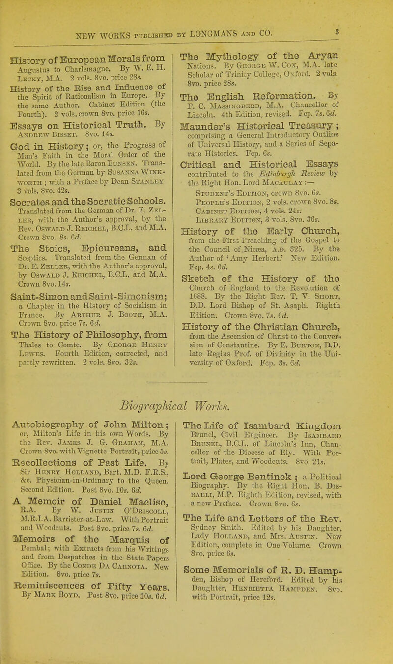 History of Eiiropoanl&Iorals from Augustus to Charlemagne. By W. E. II. Lecky, M.A. 2 vols. 8\-o. price 28». History of the Rise and Influence of the Spirit of nationalism in Europe. By the same Author. Cabinet Edition (the Foiu-th), 2 vols, crown 8vo. price IGs. Essays on Historical Truth. By Andrew Bisset. 8vo. 14s. God in History; or, tlio Progress of Man's Faith in tlie Moral Order of the WorlJ. By the late Baron Bunsex. Trans- lated from the German by Sus.vnna Wink- ■svoRTii; with a Preface by Dean Stanley 3 vols. 8vo. 42s. Socrates and tlie Soeratic Schools. Translated from the German of Dr. E. Zel- LER, with the Author's approval, by the Ecv. Oswald J. Eeichel, B.C.L. and M.A. Cro^Ti 8vo. 8s. 6d. The Stoics, Epicureans, and Sceptics. Translated from the German of Dr. E. Zeller, with the Author's approval, by Oswald J. Eeichel, B.C.L. and M.A. Crown 8vo. 14s. Saint-Simon and Saint-Simonism; a Chapter in the History of Socialism in France. By Arthur J. Booth, M.A. CroTO 8vo. price 7s. 6d. The History of Philosophy, from Thales to Comte. By George Henry Lewes. Fourth Edition, corrected, and partly rewritten. 2 vols. 8vo. 32s. The Mythology of the Aryan Nations. By Geoucje W. Cox, M.A. late Scholar of Trinity College, Oxford. 2 vols. Svo. price 28s. The English Reformation. By F. C. Massingberd, M.A. Chancellor of Lincoln. 4th Edition, revised. Fcp. 7s. Gd. Maunder's Historical Treasury ; comprising a General Introductory Outline of Universal Ilistoiy, and a Series of Sepa- rate Histories. Fcp. Gs. Critical and Historical Essays contributed to the Edinburgh Review by the Eight Hon. Lord Macaulay- :— Student's Edition, crown Svo. Cs. People's Edition, 2 vols, crown 8vo. 8s. Cabinet Edition, 4 vols. 2Js. Library Edition, 3 vols. Svo. 36s. History of the Early Chtuch, from the First Preaching of the Gospel to the Council of Nicrea, a.d. 325. Bj'- the Author of ' Amy Herbert.' New Edition. Fcp. 4s. 6cZ. Sketch of the History of the Church of England to the Eevolution of 1G88. By the Eight Eev. T. V. Short, D.D. Lord Bishop of St. Asapli. Eighth Edition. Crown Svo. 7s. Qd. History of the Christian Church, from the Ascension of Christ to the Conver.. sion of Constantine. By E. Burton, D,D. late Eegiiis Prof, of Divinitj' in the Uni- versity of Oxford. Fcp. 3s. 6c?. Biographical Works. Autobiography of John Milton; or, Milton's Life in his own Words. By the Eev. James J. G. Graham, SI.A. Crown Svo. witli Vignette-Portrait, price 5s. Recollections of Past Life. By Sir Henry Holland, Bart. M.D. F.E.S., &c. Physician-in-Ordinary to the Queen. Second Edition. Post Svo. 10s. M. A Memoir of Daniel Maclise, E.A. By W. Justin O'Driscoll, M.E.I.A. Barrister-at-Law. With Portrait and Woodcuts. Post 8vo. price 7s. 6f/. Memoirs of the Marquis of Pombal; with Extracts from his Writings .and from Despatches in the State Papers Odice. By the Conde Da Carnota. New Edition. 8vo. price 7s. Reminiscences of Fifty Years. By Mark Boyd. Post Svo. price 10«. GcZ. The Life of Isambard Kingdom Brunei, Civil Engineer. By Isajib.veo Brunel, B.C.L. of Lincoln's Inn, Chan- cellor of the Diocese of Ely. With Por- trait, Plates, and Woodcuts. Svo. 21s. Lord G-eorge Bentinck ; a Political Biography. By the Eight Hon, B. Dis- raeli, M.P. Eighth Edition, revised, with a new Preface. Crown Svo. 6s. The Life and Letters of the Rev. Sydney Smith. Edited by his Daughter, Lady Holland, and Mrs. Austin. New Edition, complete in One Volume. Crown Svo. price Gs. Some Memorials of R. D. Hamp- den, Bishop of Hereford. Edited by his Daughter, Henrietta Hampden. Svo. with Portrait, price 12s.