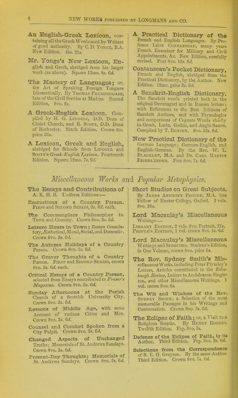 An English-Greek Lexicon, con- taining all the Greek Words used by Writers of good authority. By C. D. Yoxge, B.A. New Edition. 4to. 21s. Mr. Yonge'3 ISTew Lexicon, En- glish and Greek, abridged from his larger •work (as above). Square 12mo. 8s. 6d. The Mastei'y of Languages; or, the Art of Speaking Foreign Tongues Idiomatically. By Thojias Peesdergast, late of the Civil Service at Madras. Second Edition, 8vo. 6s. A Greek-English Lexicon. Com- piled by H. G. LiDDELL, D.D. Dean of Christ Churcli, and E. Scott, D.D. Dean of Rochester. Sixth Edition. Crown 4to. price 36s. A Lexicon, Greek and English, abridged for Schools from Liddell and Scott's Greek-J<^7>g7{sh Lexicon. Fourteenth Edition. Square 12mo. 7s. 6;/. A Practical Dictionary of the French and English Languages. By Pro- fessor Leox Coxtaxseau, many years French Examiner for Militarj' and Civil Appointments, &c. New Edition, carefully revised. Post Svo. 10s. M. Contanseau's Pocket Dictionary, French and English, abridged from the Practical Dictionarj', by the Author. New Edition. ISmo. price 3s. 6d. A Sanskrit-English Dictionary. The Sanskrit ^vords printed both in the original Devanagari and in Roman letters ; with References to the Best Editions of Sanslcrit Authors, and with Et3Tnologic3 and comparisons of Cognate Words chicfl}' in Greek, Latin, Gothic, and Anglo-Saxon. Compiled by T. Benfey. Svo. 52s. 6d. New Practical Dictionary of the Geman Language; German-English, and English-German. By the Rev. W. L. Blackley, M.A. and Dr. C^vel Martin Fkiedlander. Post 8vo. 7s. 6d. Miscellaneous Works a The Essays and Contributions of A. K. H. B. Uniform Editions :— Kecreations of a Country Parson. FiEST and Second Series, 3s. Gd. each. Kie Commonplace Philosopher in Town and Country. Crown 8vo. 3s. Gd. Leisure Hours in Town; Essays Consola- torj',.35sthetical. Moral, Social, and Domestic. Crown 8vo. 3s. Gd. Ttie Autumn Holidays of a Country Parson. Crown Svo. 3s. Gd. The Graver ThouKlits of a Country Parson. First and Second Series, crown Svo. 3s. Gd. each. Critical Essays of a Country Parson, selected from Essays contributed to Fraser's 3Iagazine. Crown Svo. 3s. Gd. Sunday Afternoons at tlie Parish. Church of a Scottish University City. Crown Svo. 3s. Gd. Lessons of Middle Age, with some Account of various Cities and Men. Crown Svo. 3s. Gd. Counsel and Comfort Spoken from a City Pulpit. Cro-nni Svo. 3s. Gd. Changed Aspects of Unchanged Truths; Memorials of St. Andrews Sundays. Crown Svo. 3s. Gd. Present-Day Thoughts; Memorials of St. Andrews Sundays. Crown Svo. Ss. Gd. I Popular Iletajjhysics. Short Studies on Great Subjects. By Jajies Anthony Froude, 3I.A. late Fellow of Exeter College, Oxford. 2 voIb. Svo. 24s. Lord Macaulay's Miscellaneous Writings:— Library- Edition, 2 vols. Svo. Portrait, 21s. People's Edition, 1 vol. crown Svo. 4s. Gd. Lord Macaulay's Miscellaneous Writings and Speeches. Student's Edition, in One Volume, crown Svo. price 6s. The Rev. Sydney Smith's Mis- cellaneous Works, including Peter Plj-mleys Letters, Articles contributed to the Edin- burgh Review, Letters to Archdeacon Single- ton, and other Miscellaneous Writings. 1 vol. croAvn Sv^o. 6s. The Wit and Wisdom of the Eev. Sydney' Smith; a Selection of the most memorable Passages in his Writings and Conversation. CroT\Ti Svo. os. Gd. The Eclipse of Faith; or, a Visit to a Religious Sceptic. By Henry Rogers. Twelfth Edition. Fcp. Svo. 5s. Defence of the Eclipse of Paith, by its Author. Third Edition. Fcp. Svo. 3s. Gd. Selections from the Correspondence of R. E. 11. Greyson. By the same A\ithor. Thii-d Edition. Cro\vn 8vo. 7s. G(/.