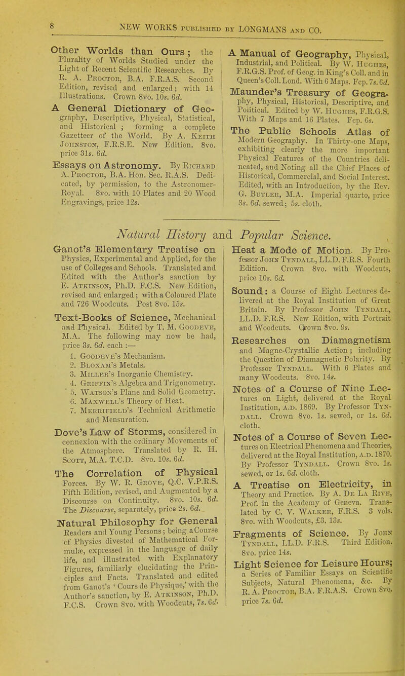 Other Worlds than Ours; the I'lurjdity of Worlds Stuilied iiiuler the Light of Recent Scientific Researches. By R. A. PuocTOR, B.A. F.R.A.S. Second Edition, revised and enlarged; with 14 Illustrations. Crown Svo. 10s. Grf. A General Dictionary of Geo- gi-aphy, Descriptive, Physical, Statistical, and Historical ; fonning a complete Gazetteer of the World. By A. Keith JoiiuSTOx, F.R.S.E. NcAV Edition. Svo. price 31s. Gd. Essays on Astronomy. By Richard A. rwocTOR, B.A. Hon. Sec. R.A.S. Dedi- cated, by permission, to the Astronomer- Royal. 8vo. with 10 Plates and 20 Wood Eng^a■\^ngs, price 12s. j A Manual of Geography, Physicjil, 1 Industrial, and Political. By \V. Huoiies, I F.R.G.S. Prof, of Geog. in King's Coll. and in Queen's Coll. Lond. With G Maps. Fcp.7s.Gc/. Maunder's Treasury of Geogra- phy, Physical, Historical, Descriptive, and Political. Edited by W. Hughes, F.R.G.S. With 7 Maps and IG Plates. Fcp. Cs. The Public Schools Atlas of Modern Geography. In Thirty-one Maps, exhibiting clearly the more important Physical Features of the Countries deli- neated, and Noting all the Chief Places of j Historical, Commercial, and Social Interest. j Edited, with an Introduction, hy the Rev. G. Butler, M.A. Imperial quarto, price OS. Gd. sewed; 5s. cloth. Natural History a: Ganot's Elementary Treatise on Physics, Experimental and Applied, for the use of Colleges and Schools. Translated and Edited with the Author's sanction by E. Atkinson, Ph.D. F.C.S. New Edition, re^■ised and enlarged ; with a Coloured Plate and 726 Woodcuts. Post Svo. 15s. Text-Books of Science, Mechanical nwd Flij'sical. Edited by T. M. Goodeve, M.A. The following may now be had, price 3s. Gd. each :— 1. Goodeve's Mechanism. 2. Bloxam's Metals. 3. Miller's Inorganic Chemistry. 4. Griffim's Algebra and Trigonometiy. 5. Watson's Plane and Solid Geometry. G. Maxwell'8 Theory of Heat. 7. Merrifield's Technical Arithmetic and Mensuration. Dove's Law of Storms, considered in connexion with the ordinary Movements of the Atmosphere. Translated by R. H. Scott, M.A. T.C.D. Svo. 10s. Gd. The Correlation of Physical Forces. By W. R. Grove, Q.C. V.P.R.S. Fifth Edition, revised, and Augmented by a Discourse on Continuit}'. Svo. 10s. Gd. The Discourse, separately, price 2s. Gd. Natural Philosophy for General Readers and Young Persons; being a Course of Physics divested of Mathematical For- muhe, expressed in the language of daily life, and illustrated with Explanatory Figures, familiarly elucidating the Prin- ciples and Facts. Translated and edited from Ganot's ' Coursdc Pliysique,'with the Author's sanction, l)y E. Aticixso.n, Ph.D. L Popular Science. Heat a Mode of Motion. By Pro- fessor John Tyxdall, LL.D. F.R.S. Foiuth Edition. Crown Svo. with Woodcuts, price 10s. Gd. Bound: a Com-se of Eight Lectures de- livered at the Royal Institution of Great Britain. By Professor Joitx Tyxdall, LL.D. F.E.S. New Edition, with Portrait and Woodcuts. Qro-mi Svo. 9s. Researches on Diamagnetism and Magne-Crystallic Action; including the Question of Diamagnetic Polarity. By Professor Tyxdall. With 6 Plates and many Woodcuts. Svo. 14*. Notes of a Course of Nine Lec- tures on Light, delivered at the Royal Institution, a.d. 18G9. By Professor Tyx- dall. Crown Svo. Is. sewed, or Is. Gd. cloth. Notes of a Course of Seven Lec- tures on Electrical Phenomena and Thcorie.=, delivered at the Royal Institution, a.d. 1S70. By Professor Tyxdall. Crown Svo. Is. sewed, or Is. Gd. cloth. A Treatise on Electricity, in Theory and Practice. By A. De La Rive, Prof, in the Academy of Geneva. Trans- lated by C. V. Walker, F.R.S. 3 vols. Svo. with Woodcuts, £3. 13s. Fragments of Science. % J*^^ Tyxdall, LL.D. F.R.S. Third Edition. Svo. price 14s. Light Science for Leisure Horn's; a Scries of Familiar Essays on Scieutilio Subjects, Natural Phenomena, &c. By R. A. Proctor, B.A. F.R.A.S. Crown Svo.