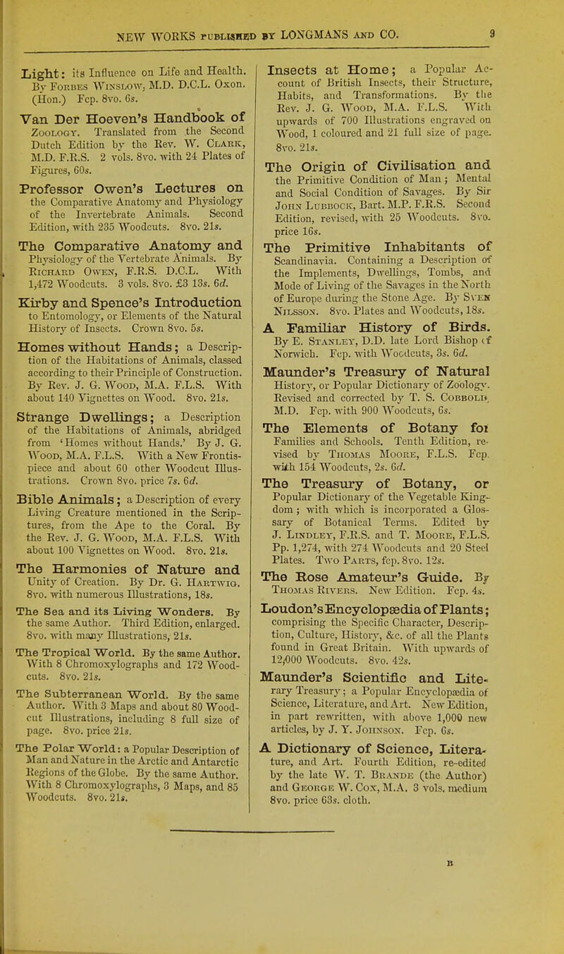 Xiigllt: its Influenco on Life and Health. By Forbes Winslow. M.D. D.C.L. Oxon. (Hon.) Fcp.8vo.Gs. Van Der Hoeven's Handbook of Zoology. Translated from the Second Dutch Edition by the Rev. W. Clark, M.D. F.R.S. 2 vols. 8vo. with 24 Plates of Figures, 60s. Professor Owen's Lectures on the Comparative Anatomy and Physiology of the Invertebrate Animals. Second Edition, with 235 Woodcuts. 8vo. 21s. The Comparative Anatomy and Physiology of the Vertebrate Animals. By Richard Owen, F.R.S. D.C.L. With 1,472 Woodcuts. 3 vols. 8vo. £3 13s. 6d. Kirby and Spence's Introduction to Entomology, or Elements of the Natural History of Insects. Crown 8vo. 5s. Homes without Hands; a Descrip- tion of the Habitations of Animals, classed according to their Principle of Construction. By Rev. J. G. Wood, M.A. F.L.S. With about 140 yignettes on Wood. 8vo. 21s. Strange Dwellings; a Description of the Habitations of Animals, abridged from ' Homes without Hands.' By J. G. Wood, M.A. F.L.S. With a New Frontis- piece and about 60 other Woodcut Illus- trations. Crown 8vo. price 7s. M. Bible Animals; a Description of every Living Creature mentioned in the Scrip- tures, from the Ape to the Coral. By the Rev. J. G. Wood, M.A. F.L.S. With about 100 Vignettes on Wood. Svo. 21s. The Harmonies of Nature and Unity of Creation. By Dr. G. Hartwiq. Svo. with numerous Illustrations, 18s. The Sea and its Living Wonders. By the same Author. Third Edition, enlarged. Svo. with many Illustrations, 21s. Tlie Tropical World. By the same Author. With 8 Chromoxylographs and 172 Wood- cuts. Svo. 21s. The Subterranean World. By the same Author. With 3 Maps and about 80 Wood- cut Illustrations, including S full size of page. 8vo. price 21s. The Polar World: a Popular Description of Man and Nature in the Arctic and Antarctic Regions of the Globe. By the same Author. With 8 Chromoxylographs, 3 Maps, and 85 Woodcuts. Svo. 21*. Insects at Home; a Popular Ac- count of British Insects, their Structure, Habits, and Transformations. By tlie Rev. J. G. Wood, M.A. F.L.S. With upwards of 700 Illustrations engraved on Wood, 1 coloured and 21 full size of page. Svo. 21s. The Origin of Civilisation and the Primitive Condition of Man ; Mental and Social Condition of Savages. By Sir John Lubbock, Bart. M.P. F.R.S. Second Edition, revised, with 25 Woodcuts. Svo. price 16s. The Primitive Inhabitants of Scandinavia. Containing a Description of the Implements, Dwellings, Tombs, and Mode of Living of the Savages in the North of Europe diu'ing the Stone Age. By S\'EH NiLssox. 8vo. Plates and Woodcuts, 18s. A Familiar History of Birds. By E. Stanley, D.D. late Lord Bishop (f Norwich. Fcp. with Woodcuts, 3s. Gd. Maunder's Treasury of Natural History, or Popular Dictionary of Zoology'. Revised and corrected T. S. Cobbold, M.D. Fcp. with 900 Woodcuts, Gs. The Elements of Botany foi Families and Schools. Tenth Edition, re- vised by TiioiLAS Moore, F.L.S. Fcp. with 154 Woodcuts, 2s. Gd. The Treasury of Botany, or Popular Dictionary of the Vegetable King-^ dom ; with which is incorporated a Glos- sary of Botanical Terms. Edited by J. LiNDLEY, F.R.S. and T. Moore, F.L.S. Pp. 1,274, with 274 Woodcuts and 20 Stect Plates. Two Parts, fcp. Svo. 12s. The Rose Amatem-'s Guide. Bj Thojias Rivers. New Edition. Fcp. 4s. Loudon'sEncyclopsedia of Plants; comprising the Specific Charactei-, Descrip- tion, Culture, History, &c. of all the Plants found in Great Britain. With upwards of 12,.000 Woodcuts. 8vo. 42s. Maunder's Scientific and Lite- rary Treasury; a Popular Encyclopa;dia of Science, Literature, and Art. New Edition, in part rewritten, with above 1,000 new articles, by J. Y. Johnson. Fcp. Gs. A Dictionary of Science, Litera- ture, and Art. Fourth Edition, re-edited by the late W. T. Br-vnde (the Author) and George W. Cox, M.A, 3 vols, medium Svo. price 63s. cloth. B